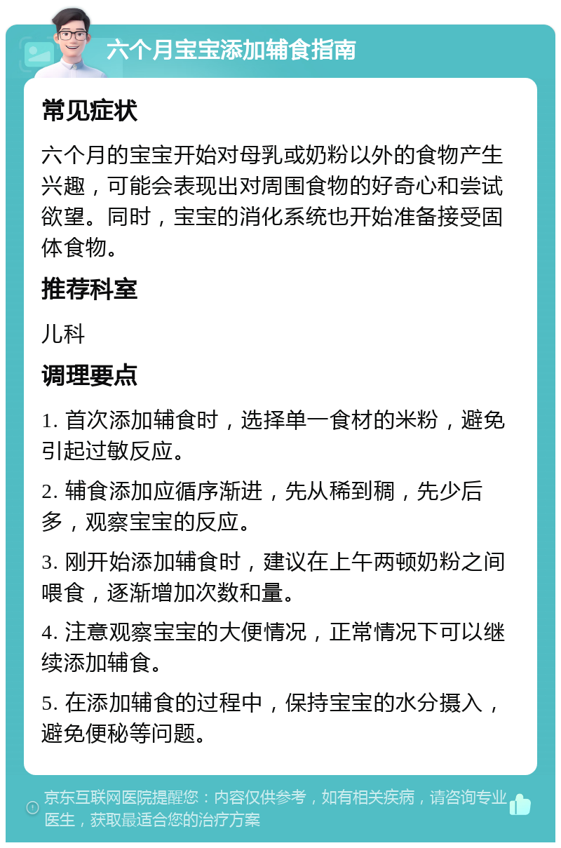 六个月宝宝添加辅食指南 常见症状 六个月的宝宝开始对母乳或奶粉以外的食物产生兴趣，可能会表现出对周围食物的好奇心和尝试欲望。同时，宝宝的消化系统也开始准备接受固体食物。 推荐科室 儿科 调理要点 1. 首次添加辅食时，选择单一食材的米粉，避免引起过敏反应。 2. 辅食添加应循序渐进，先从稀到稠，先少后多，观察宝宝的反应。 3. 刚开始添加辅食时，建议在上午两顿奶粉之间喂食，逐渐增加次数和量。 4. 注意观察宝宝的大便情况，正常情况下可以继续添加辅食。 5. 在添加辅食的过程中，保持宝宝的水分摄入，避免便秘等问题。