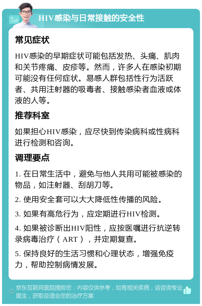 HIV感染与日常接触的安全性 常见症状 HIV感染的早期症状可能包括发热、头痛、肌肉和关节疼痛、皮疹等。然而，许多人在感染初期可能没有任何症状。易感人群包括性行为活跃者、共用注射器的吸毒者、接触感染者血液或体液的人等。 推荐科室 如果担心HIV感染，应尽快到传染病科或性病科进行检测和咨询。 调理要点 1. 在日常生活中，避免与他人共用可能被感染的物品，如注射器、刮胡刀等。 2. 使用安全套可以大大降低性传播的风险。 3. 如果有高危行为，应定期进行HIV检测。 4. 如果被诊断出HIV阳性，应按医嘱进行抗逆转录病毒治疗（ART），并定期复查。 5. 保持良好的生活习惯和心理状态，增强免疫力，帮助控制病情发展。