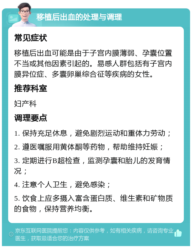 移植后出血的处理与调理 常见症状 移植后出血可能是由于子宫内膜薄弱、孕囊位置不当或其他因素引起的。易感人群包括有子宫内膜异位症、多囊卵巢综合征等疾病的女性。 推荐科室 妇产科 调理要点 1. 保持充足休息，避免剧烈运动和重体力劳动； 2. 遵医嘱服用黄体酮等药物，帮助维持妊娠； 3. 定期进行B超检查，监测孕囊和胎儿的发育情况； 4. 注意个人卫生，避免感染； 5. 饮食上应多摄入富含蛋白质、维生素和矿物质的食物，保持营养均衡。