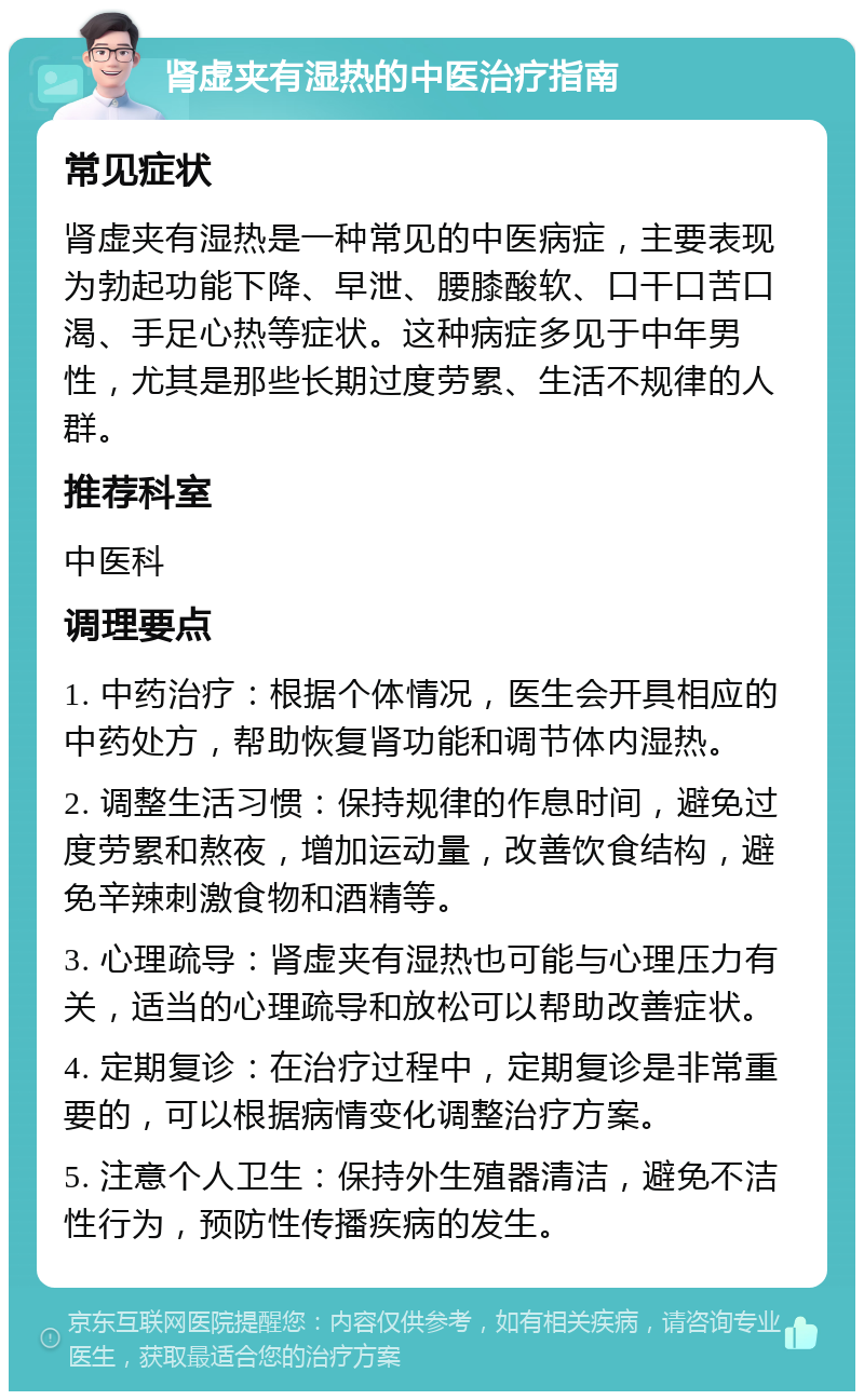 肾虚夹有湿热的中医治疗指南 常见症状 肾虚夹有湿热是一种常见的中医病症，主要表现为勃起功能下降、早泄、腰膝酸软、口干口苦口渴、手足心热等症状。这种病症多见于中年男性，尤其是那些长期过度劳累、生活不规律的人群。 推荐科室 中医科 调理要点 1. 中药治疗：根据个体情况，医生会开具相应的中药处方，帮助恢复肾功能和调节体内湿热。 2. 调整生活习惯：保持规律的作息时间，避免过度劳累和熬夜，增加运动量，改善饮食结构，避免辛辣刺激食物和酒精等。 3. 心理疏导：肾虚夹有湿热也可能与心理压力有关，适当的心理疏导和放松可以帮助改善症状。 4. 定期复诊：在治疗过程中，定期复诊是非常重要的，可以根据病情变化调整治疗方案。 5. 注意个人卫生：保持外生殖器清洁，避免不洁性行为，预防性传播疾病的发生。