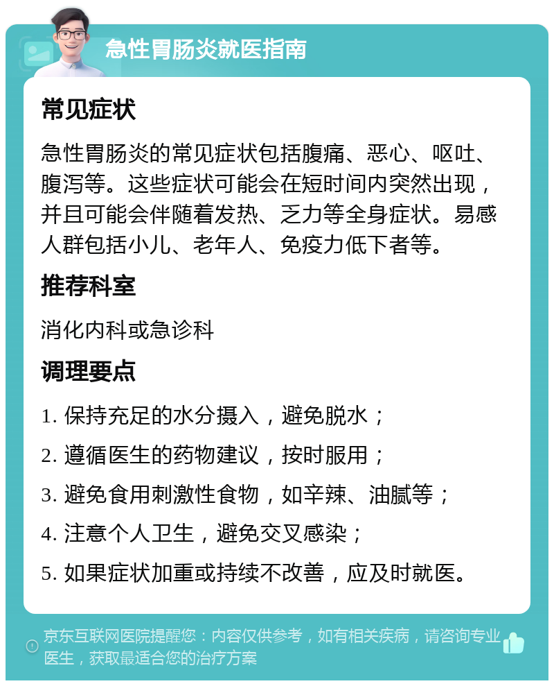 急性胃肠炎就医指南 常见症状 急性胃肠炎的常见症状包括腹痛、恶心、呕吐、腹泻等。这些症状可能会在短时间内突然出现，并且可能会伴随着发热、乏力等全身症状。易感人群包括小儿、老年人、免疫力低下者等。 推荐科室 消化内科或急诊科 调理要点 1. 保持充足的水分摄入，避免脱水； 2. 遵循医生的药物建议，按时服用； 3. 避免食用刺激性食物，如辛辣、油腻等； 4. 注意个人卫生，避免交叉感染； 5. 如果症状加重或持续不改善，应及时就医。