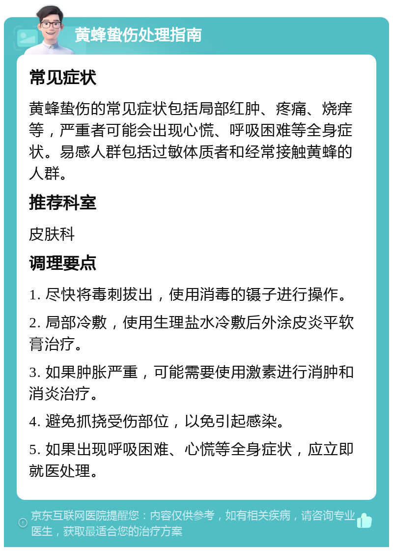 黄蜂蛰伤处理指南 常见症状 黄蜂蛰伤的常见症状包括局部红肿、疼痛、烧痒等，严重者可能会出现心慌、呼吸困难等全身症状。易感人群包括过敏体质者和经常接触黄蜂的人群。 推荐科室 皮肤科 调理要点 1. 尽快将毒刺拔出，使用消毒的镊子进行操作。 2. 局部冷敷，使用生理盐水冷敷后外涂皮炎平软膏治疗。 3. 如果肿胀严重，可能需要使用激素进行消肿和消炎治疗。 4. 避免抓挠受伤部位，以免引起感染。 5. 如果出现呼吸困难、心慌等全身症状，应立即就医处理。