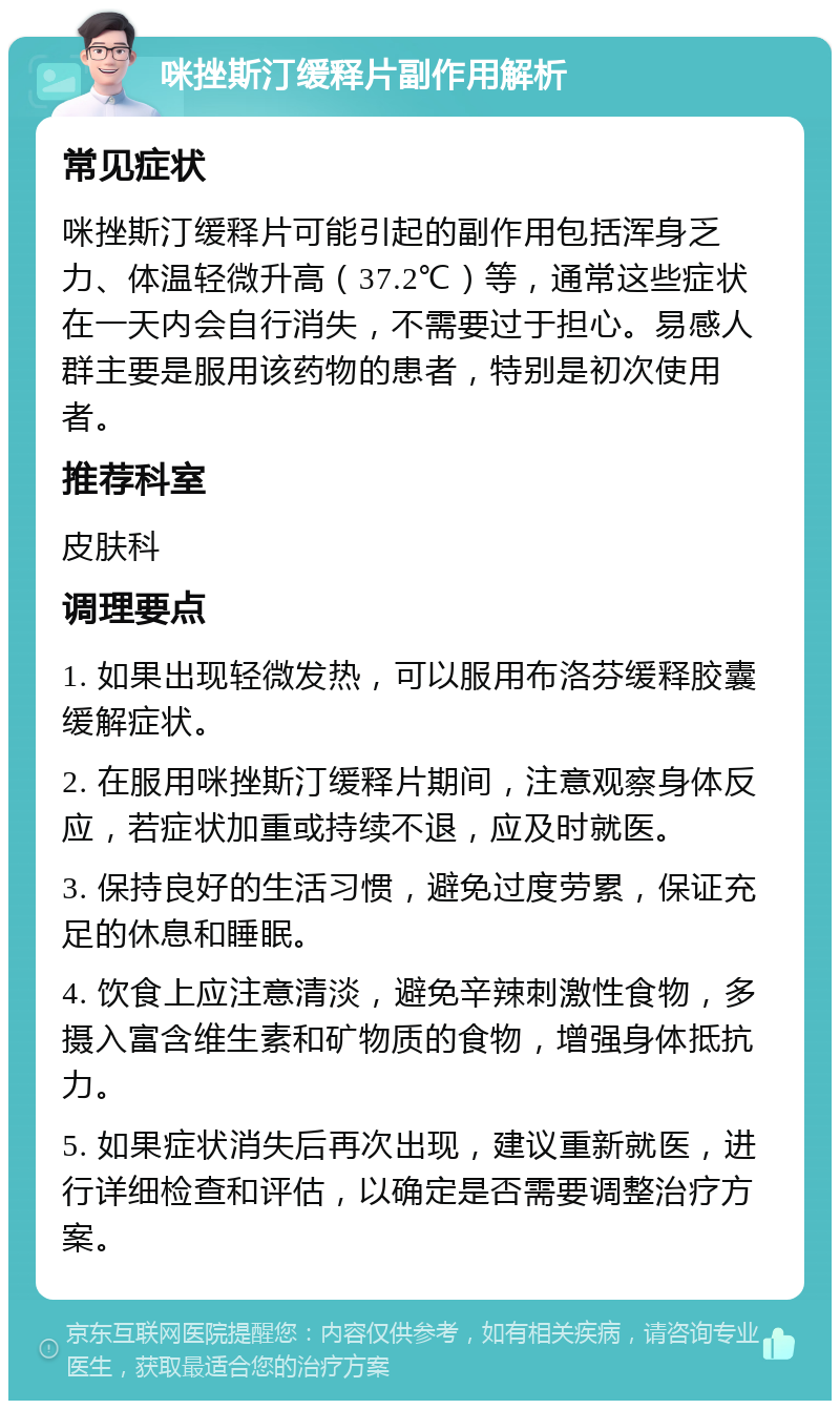 咪挫斯汀缓释片副作用解析 常见症状 咪挫斯汀缓释片可能引起的副作用包括浑身乏力、体温轻微升高（37.2℃）等，通常这些症状在一天内会自行消失，不需要过于担心。易感人群主要是服用该药物的患者，特别是初次使用者。 推荐科室 皮肤科 调理要点 1. 如果出现轻微发热，可以服用布洛芬缓释胶囊缓解症状。 2. 在服用咪挫斯汀缓释片期间，注意观察身体反应，若症状加重或持续不退，应及时就医。 3. 保持良好的生活习惯，避免过度劳累，保证充足的休息和睡眠。 4. 饮食上应注意清淡，避免辛辣刺激性食物，多摄入富含维生素和矿物质的食物，增强身体抵抗力。 5. 如果症状消失后再次出现，建议重新就医，进行详细检查和评估，以确定是否需要调整治疗方案。