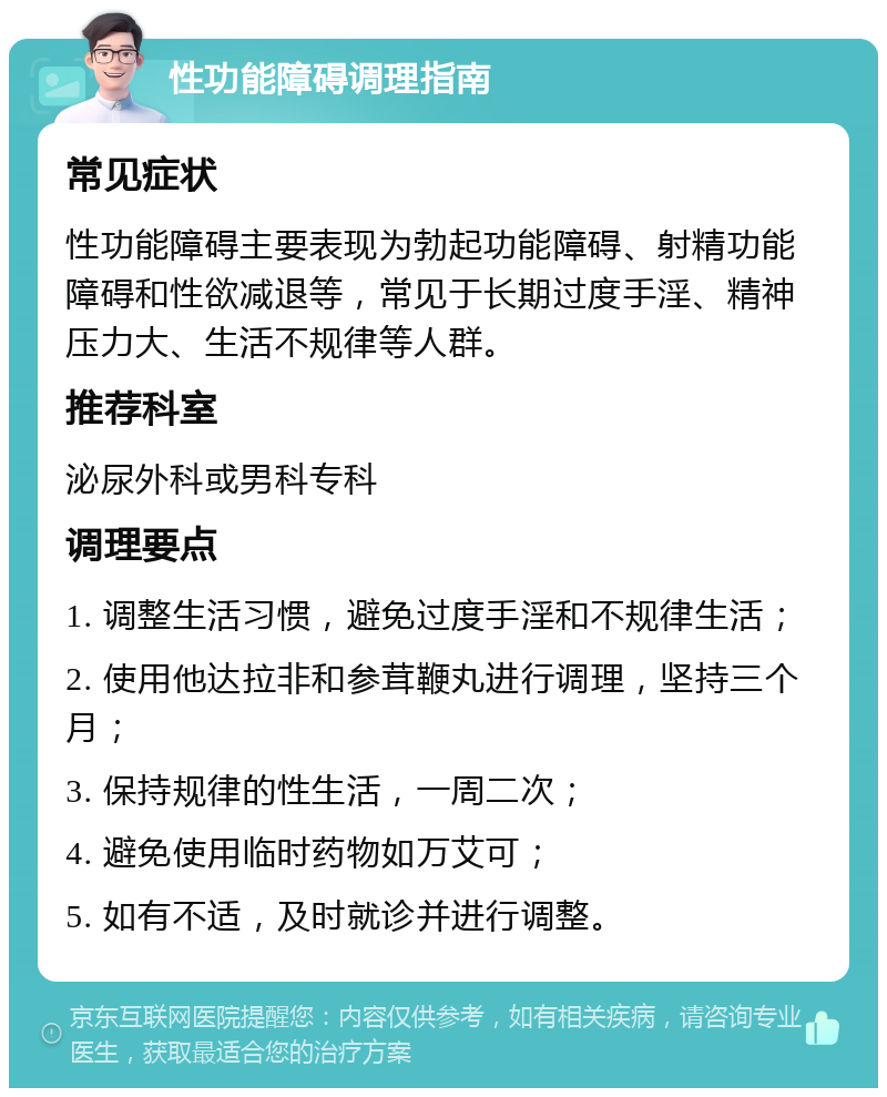 性功能障碍调理指南 常见症状 性功能障碍主要表现为勃起功能障碍、射精功能障碍和性欲减退等，常见于长期过度手淫、精神压力大、生活不规律等人群。 推荐科室 泌尿外科或男科专科 调理要点 1. 调整生活习惯，避免过度手淫和不规律生活； 2. 使用他达拉非和参茸鞭丸进行调理，坚持三个月； 3. 保持规律的性生活，一周二次； 4. 避免使用临时药物如万艾可； 5. 如有不适，及时就诊并进行调整。