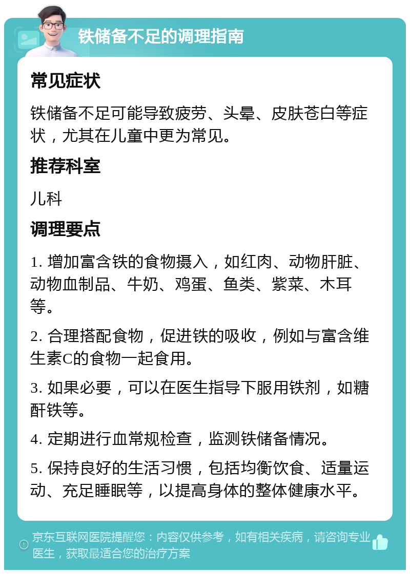 铁储备不足的调理指南 常见症状 铁储备不足可能导致疲劳、头晕、皮肤苍白等症状，尤其在儿童中更为常见。 推荐科室 儿科 调理要点 1. 增加富含铁的食物摄入，如红肉、动物肝脏、动物血制品、牛奶、鸡蛋、鱼类、紫菜、木耳等。 2. 合理搭配食物，促进铁的吸收，例如与富含维生素C的食物一起食用。 3. 如果必要，可以在医生指导下服用铁剂，如糖酐铁等。 4. 定期进行血常规检查，监测铁储备情况。 5. 保持良好的生活习惯，包括均衡饮食、适量运动、充足睡眠等，以提高身体的整体健康水平。