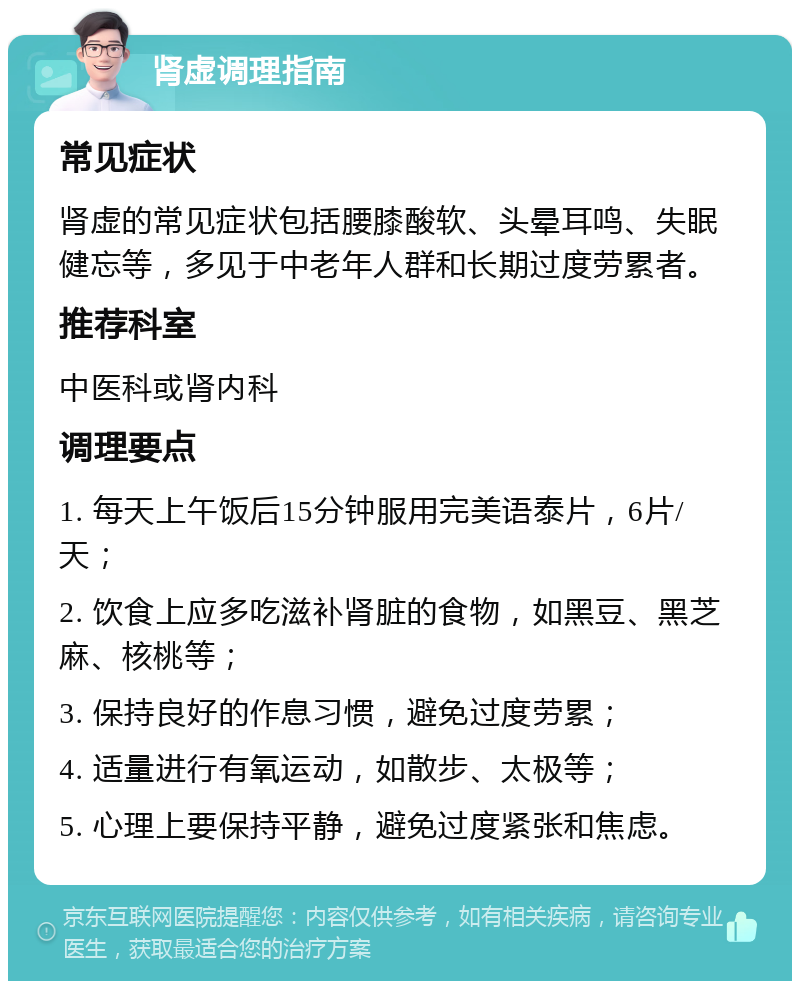 肾虚调理指南 常见症状 肾虚的常见症状包括腰膝酸软、头晕耳鸣、失眠健忘等，多见于中老年人群和长期过度劳累者。 推荐科室 中医科或肾内科 调理要点 1. 每天上午饭后15分钟服用完美语泰片，6片/天； 2. 饮食上应多吃滋补肾脏的食物，如黑豆、黑芝麻、核桃等； 3. 保持良好的作息习惯，避免过度劳累； 4. 适量进行有氧运动，如散步、太极等； 5. 心理上要保持平静，避免过度紧张和焦虑。