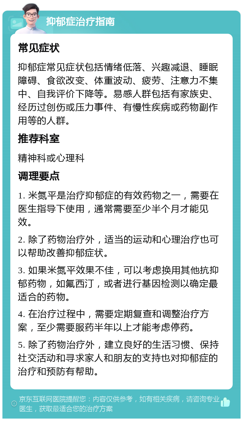 抑郁症治疗指南 常见症状 抑郁症常见症状包括情绪低落、兴趣减退、睡眠障碍、食欲改变、体重波动、疲劳、注意力不集中、自我评价下降等。易感人群包括有家族史、经历过创伤或压力事件、有慢性疾病或药物副作用等的人群。 推荐科室 精神科或心理科 调理要点 1. 米氮平是治疗抑郁症的有效药物之一，需要在医生指导下使用，通常需要至少半个月才能见效。 2. 除了药物治疗外，适当的运动和心理治疗也可以帮助改善抑郁症状。 3. 如果米氮平效果不佳，可以考虑换用其他抗抑郁药物，如氟西汀，或者进行基因检测以确定最适合的药物。 4. 在治疗过程中，需要定期复查和调整治疗方案，至少需要服药半年以上才能考虑停药。 5. 除了药物治疗外，建立良好的生活习惯、保持社交活动和寻求家人和朋友的支持也对抑郁症的治疗和预防有帮助。