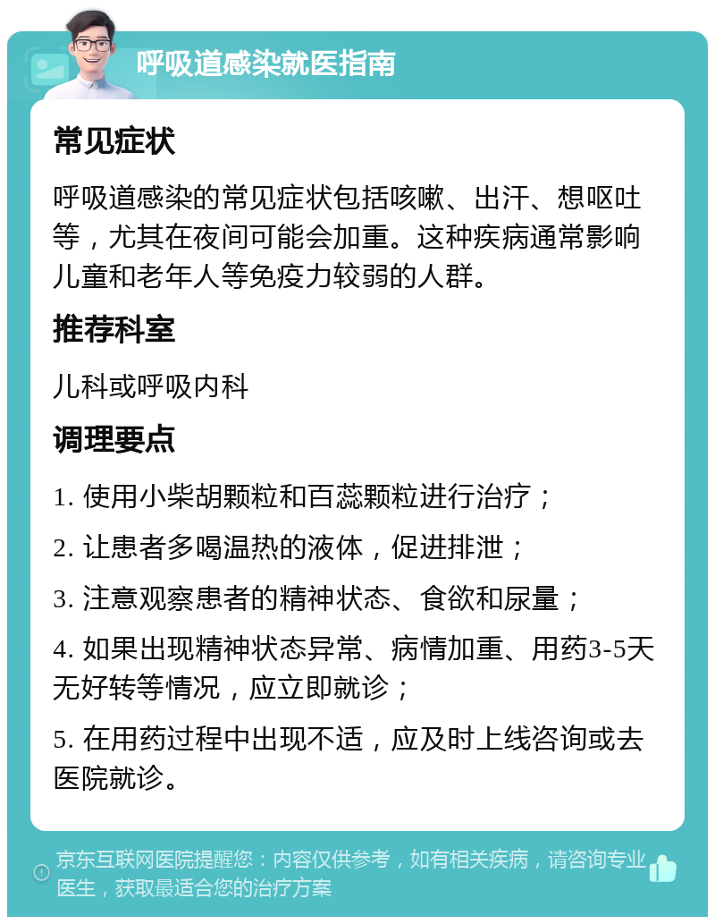 呼吸道感染就医指南 常见症状 呼吸道感染的常见症状包括咳嗽、出汗、想呕吐等，尤其在夜间可能会加重。这种疾病通常影响儿童和老年人等免疫力较弱的人群。 推荐科室 儿科或呼吸内科 调理要点 1. 使用小柴胡颗粒和百蕊颗粒进行治疗； 2. 让患者多喝温热的液体，促进排泄； 3. 注意观察患者的精神状态、食欲和尿量； 4. 如果出现精神状态异常、病情加重、用药3-5天无好转等情况，应立即就诊； 5. 在用药过程中出现不适，应及时上线咨询或去医院就诊。