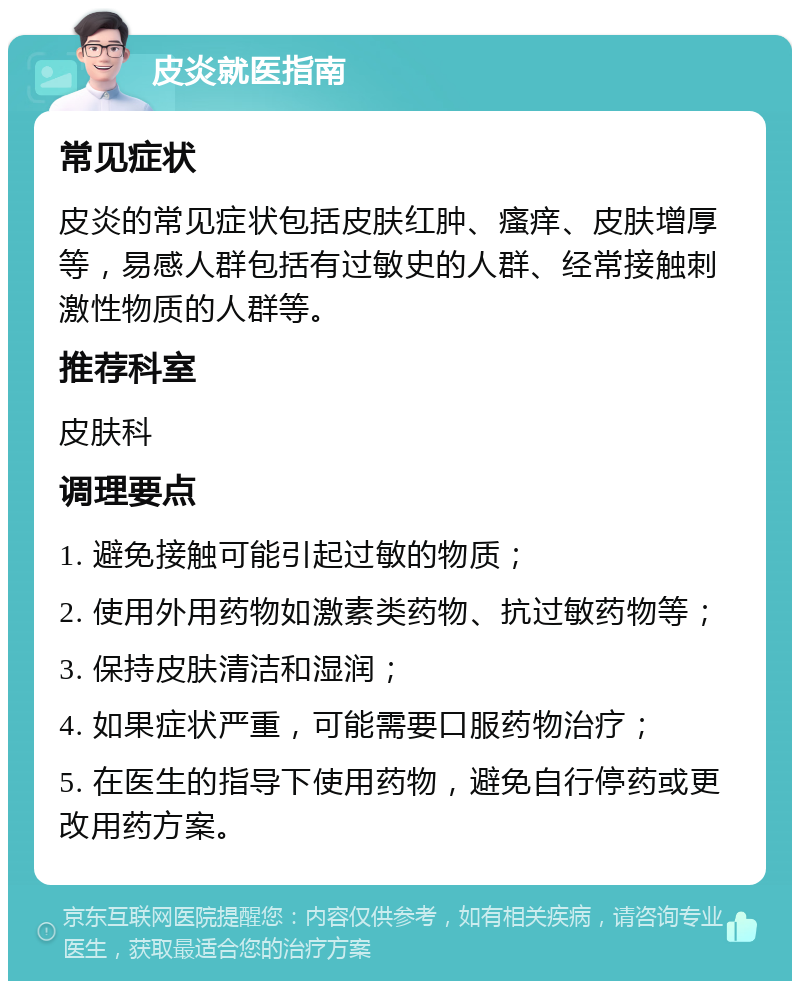 皮炎就医指南 常见症状 皮炎的常见症状包括皮肤红肿、瘙痒、皮肤增厚等，易感人群包括有过敏史的人群、经常接触刺激性物质的人群等。 推荐科室 皮肤科 调理要点 1. 避免接触可能引起过敏的物质； 2. 使用外用药物如激素类药物、抗过敏药物等； 3. 保持皮肤清洁和湿润； 4. 如果症状严重，可能需要口服药物治疗； 5. 在医生的指导下使用药物，避免自行停药或更改用药方案。