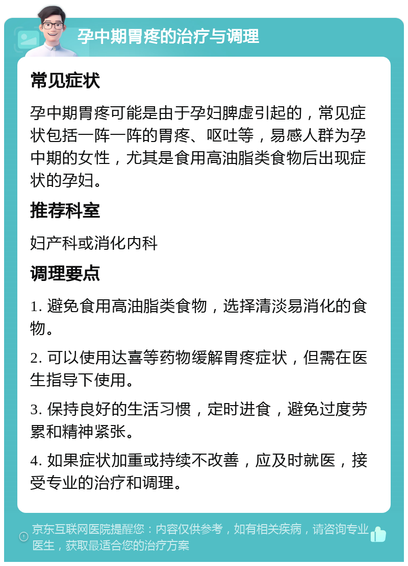 孕中期胃疼的治疗与调理 常见症状 孕中期胃疼可能是由于孕妇脾虚引起的，常见症状包括一阵一阵的胃疼、呕吐等，易感人群为孕中期的女性，尤其是食用高油脂类食物后出现症状的孕妇。 推荐科室 妇产科或消化内科 调理要点 1. 避免食用高油脂类食物，选择清淡易消化的食物。 2. 可以使用达喜等药物缓解胃疼症状，但需在医生指导下使用。 3. 保持良好的生活习惯，定时进食，避免过度劳累和精神紧张。 4. 如果症状加重或持续不改善，应及时就医，接受专业的治疗和调理。