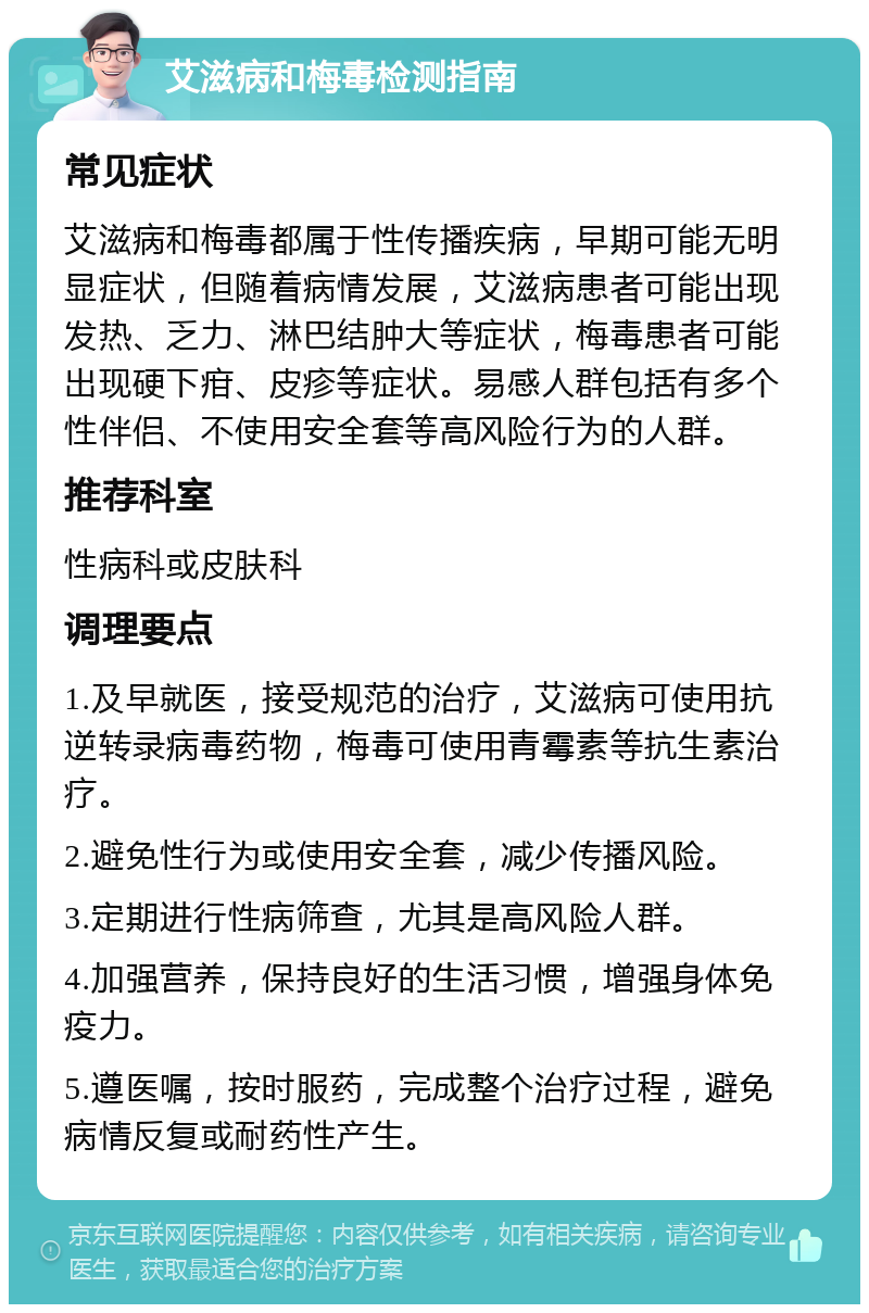 艾滋病和梅毒检测指南 常见症状 艾滋病和梅毒都属于性传播疾病，早期可能无明显症状，但随着病情发展，艾滋病患者可能出现发热、乏力、淋巴结肿大等症状，梅毒患者可能出现硬下疳、皮疹等症状。易感人群包括有多个性伴侣、不使用安全套等高风险行为的人群。 推荐科室 性病科或皮肤科 调理要点 1.及早就医，接受规范的治疗，艾滋病可使用抗逆转录病毒药物，梅毒可使用青霉素等抗生素治疗。 2.避免性行为或使用安全套，减少传播风险。 3.定期进行性病筛查，尤其是高风险人群。 4.加强营养，保持良好的生活习惯，增强身体免疫力。 5.遵医嘱，按时服药，完成整个治疗过程，避免病情反复或耐药性产生。