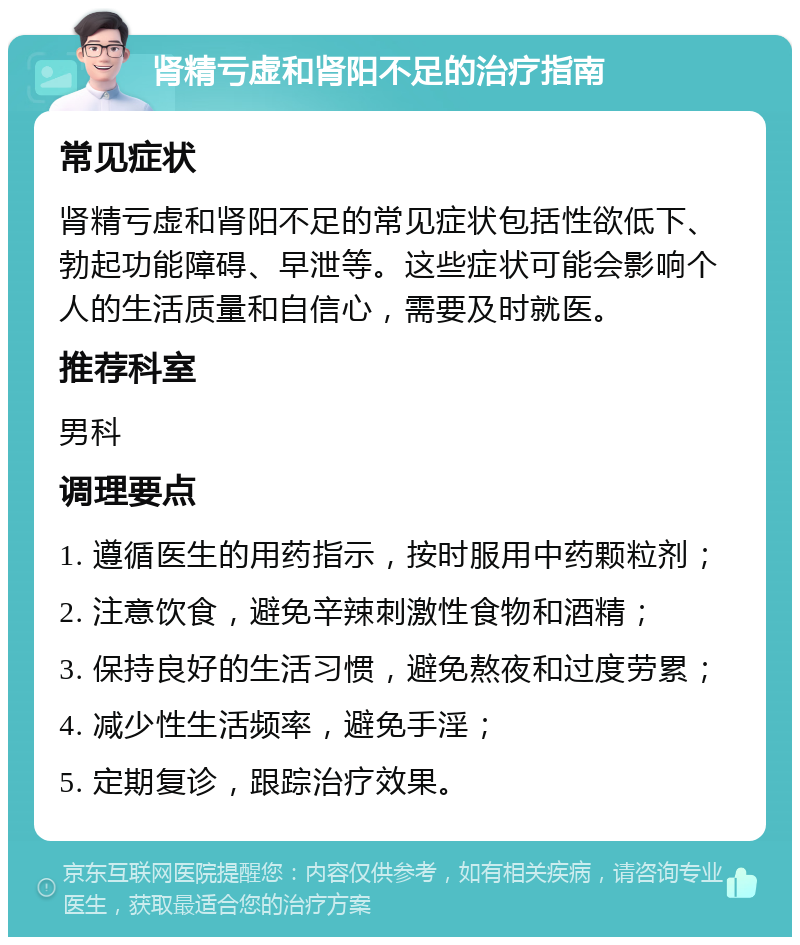 肾精亏虚和肾阳不足的治疗指南 常见症状 肾精亏虚和肾阳不足的常见症状包括性欲低下、勃起功能障碍、早泄等。这些症状可能会影响个人的生活质量和自信心，需要及时就医。 推荐科室 男科 调理要点 1. 遵循医生的用药指示，按时服用中药颗粒剂； 2. 注意饮食，避免辛辣刺激性食物和酒精； 3. 保持良好的生活习惯，避免熬夜和过度劳累； 4. 减少性生活频率，避免手淫； 5. 定期复诊，跟踪治疗效果。