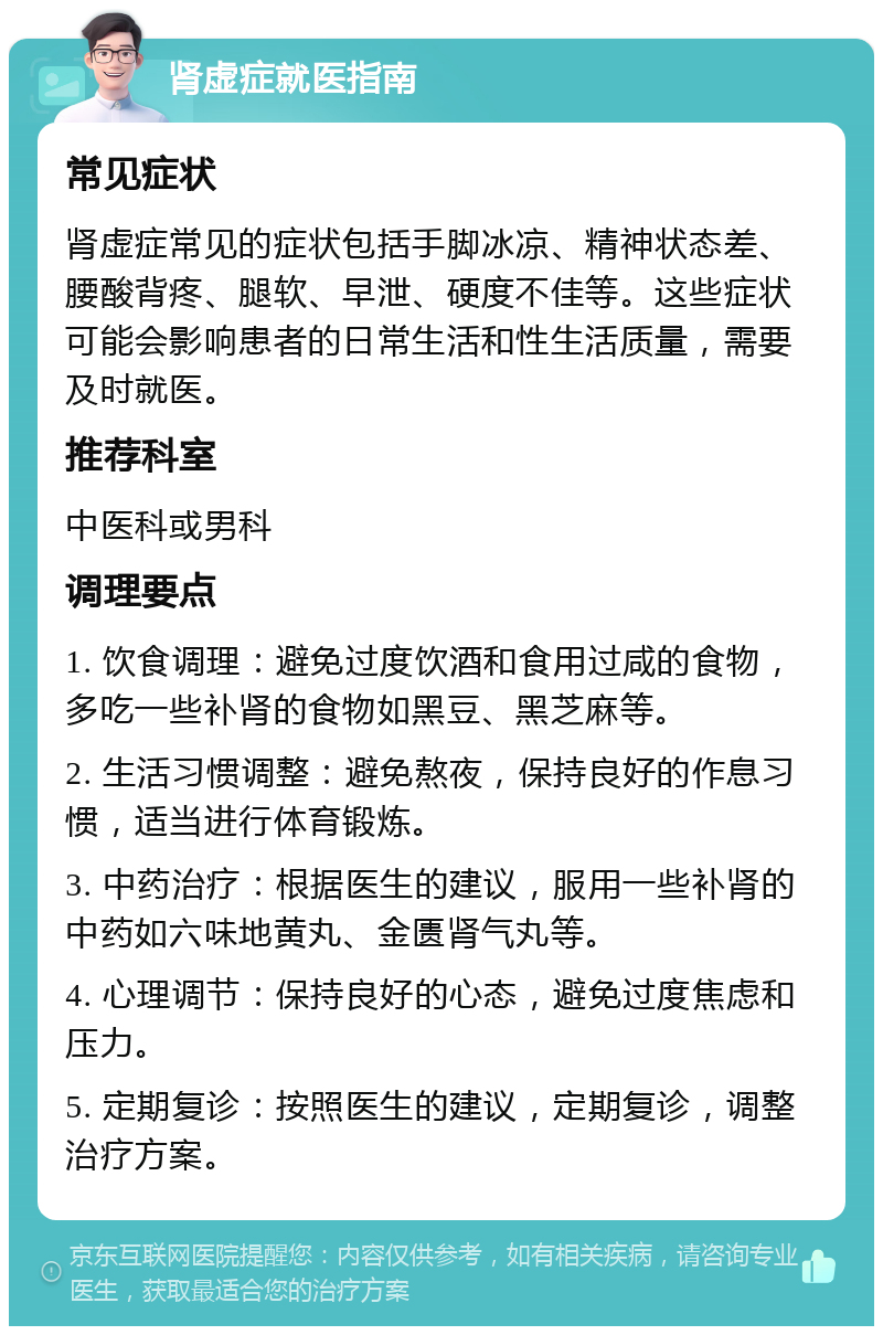 肾虚症就医指南 常见症状 肾虚症常见的症状包括手脚冰凉、精神状态差、腰酸背疼、腿软、早泄、硬度不佳等。这些症状可能会影响患者的日常生活和性生活质量，需要及时就医。 推荐科室 中医科或男科 调理要点 1. 饮食调理：避免过度饮酒和食用过咸的食物，多吃一些补肾的食物如黑豆、黑芝麻等。 2. 生活习惯调整：避免熬夜，保持良好的作息习惯，适当进行体育锻炼。 3. 中药治疗：根据医生的建议，服用一些补肾的中药如六味地黄丸、金匮肾气丸等。 4. 心理调节：保持良好的心态，避免过度焦虑和压力。 5. 定期复诊：按照医生的建议，定期复诊，调整治疗方案。