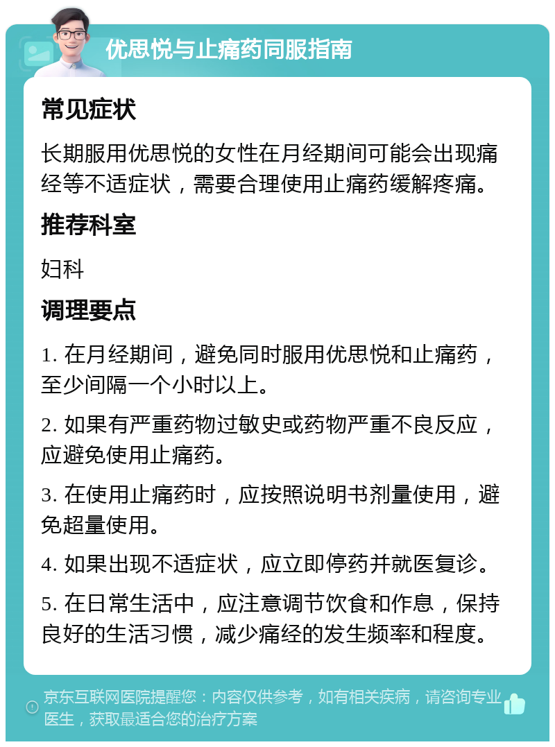 优思悦与止痛药同服指南 常见症状 长期服用优思悦的女性在月经期间可能会出现痛经等不适症状，需要合理使用止痛药缓解疼痛。 推荐科室 妇科 调理要点 1. 在月经期间，避免同时服用优思悦和止痛药，至少间隔一个小时以上。 2. 如果有严重药物过敏史或药物严重不良反应，应避免使用止痛药。 3. 在使用止痛药时，应按照说明书剂量使用，避免超量使用。 4. 如果出现不适症状，应立即停药并就医复诊。 5. 在日常生活中，应注意调节饮食和作息，保持良好的生活习惯，减少痛经的发生频率和程度。