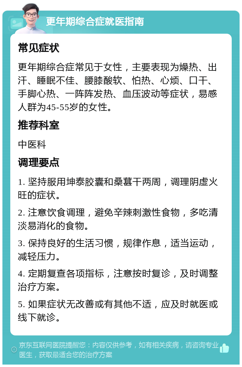 更年期综合症就医指南 常见症状 更年期综合症常见于女性，主要表现为燥热、出汗、睡眠不佳、腰膝酸软、怕热、心烦、口干、手脚心热、一阵阵发热、血压波动等症状，易感人群为45-55岁的女性。 推荐科室 中医科 调理要点 1. 坚持服用坤泰胶囊和桑葚干两周，调理阴虚火旺的症状。 2. 注意饮食调理，避免辛辣刺激性食物，多吃清淡易消化的食物。 3. 保持良好的生活习惯，规律作息，适当运动，减轻压力。 4. 定期复查各项指标，注意按时复诊，及时调整治疗方案。 5. 如果症状无改善或有其他不适，应及时就医或线下就诊。