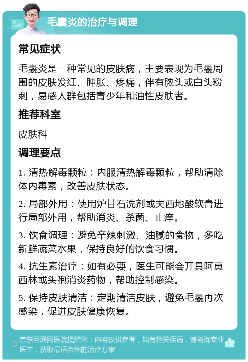 毛囊炎的治疗与调理 常见症状 毛囊炎是一种常见的皮肤病，主要表现为毛囊周围的皮肤发红、肿胀、疼痛，伴有脓头或白头粉刺，易感人群包括青少年和油性皮肤者。 推荐科室 皮肤科 调理要点 1. 清热解毒颗粒：内服清热解毒颗粒，帮助清除体内毒素，改善皮肤状态。 2. 局部外用：使用炉甘石洗剂或夫西地酸软膏进行局部外用，帮助消炎、杀菌、止痒。 3. 饮食调理：避免辛辣刺激、油腻的食物，多吃新鲜蔬菜水果，保持良好的饮食习惯。 4. 抗生素治疗：如有必要，医生可能会开具阿莫西林或头孢消炎药物，帮助控制感染。 5. 保持皮肤清洁：定期清洁皮肤，避免毛囊再次感染，促进皮肤健康恢复。