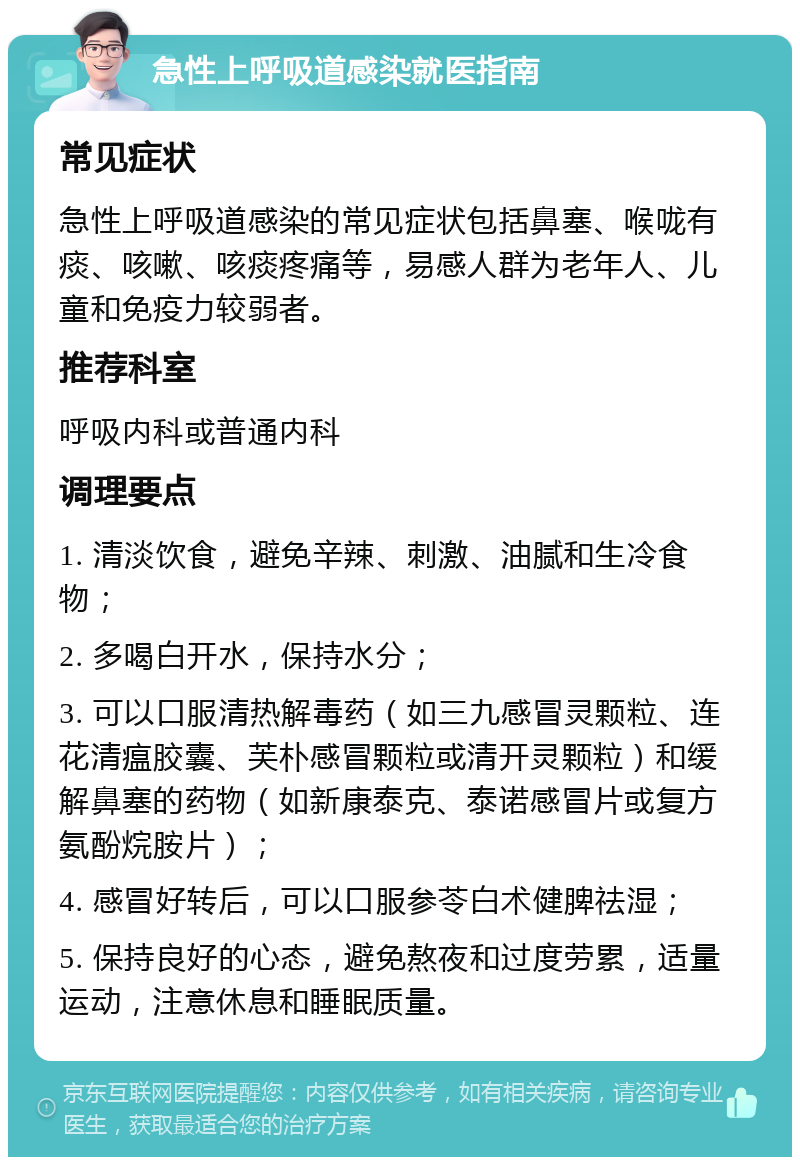 急性上呼吸道感染就医指南 常见症状 急性上呼吸道感染的常见症状包括鼻塞、喉咙有痰、咳嗽、咳痰疼痛等，易感人群为老年人、儿童和免疫力较弱者。 推荐科室 呼吸内科或普通内科 调理要点 1. 清淡饮食，避免辛辣、刺激、油腻和生冷食物； 2. 多喝白开水，保持水分； 3. 可以口服清热解毒药（如三九感冒灵颗粒、连花清瘟胶囊、芙朴感冒颗粒或清开灵颗粒）和缓解鼻塞的药物（如新康泰克、泰诺感冒片或复方氨酚烷胺片）； 4. 感冒好转后，可以口服参苓白术健脾祛湿； 5. 保持良好的心态，避免熬夜和过度劳累，适量运动，注意休息和睡眠质量。