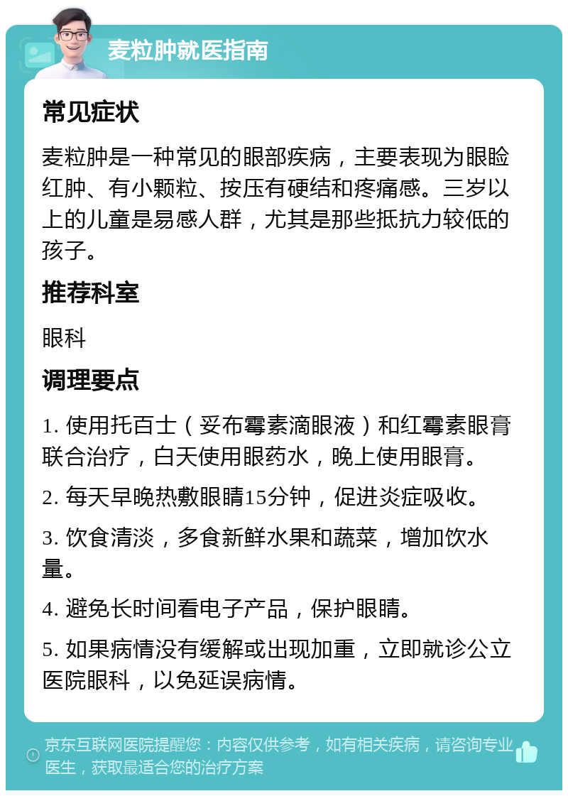 麦粒肿就医指南 常见症状 麦粒肿是一种常见的眼部疾病，主要表现为眼睑红肿、有小颗粒、按压有硬结和疼痛感。三岁以上的儿童是易感人群，尤其是那些抵抗力较低的孩子。 推荐科室 眼科 调理要点 1. 使用托百士（妥布霉素滴眼液）和红霉素眼膏联合治疗，白天使用眼药水，晚上使用眼膏。 2. 每天早晚热敷眼睛15分钟，促进炎症吸收。 3. 饮食清淡，多食新鲜水果和蔬菜，增加饮水量。 4. 避免长时间看电子产品，保护眼睛。 5. 如果病情没有缓解或出现加重，立即就诊公立医院眼科，以免延误病情。