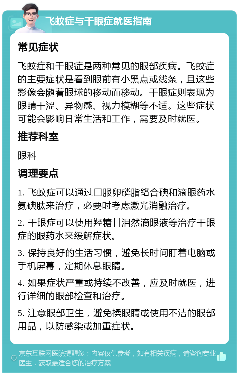 飞蚊症与干眼症就医指南 常见症状 飞蚊症和干眼症是两种常见的眼部疾病。飞蚊症的主要症状是看到眼前有小黑点或线条，且这些影像会随着眼球的移动而移动。干眼症则表现为眼睛干涩、异物感、视力模糊等不适。这些症状可能会影响日常生活和工作，需要及时就医。 推荐科室 眼科 调理要点 1. 飞蚊症可以通过口服卵磷脂络合碘和滴眼药水氨碘肽来治疗，必要时考虑激光消融治疗。 2. 干眼症可以使用羟糖甘泪然滴眼液等治疗干眼症的眼药水来缓解症状。 3. 保持良好的生活习惯，避免长时间盯着电脑或手机屏幕，定期休息眼睛。 4. 如果症状严重或持续不改善，应及时就医，进行详细的眼部检查和治疗。 5. 注意眼部卫生，避免揉眼睛或使用不洁的眼部用品，以防感染或加重症状。