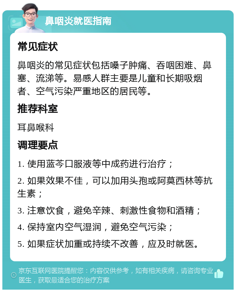 鼻咽炎就医指南 常见症状 鼻咽炎的常见症状包括嗓子肿痛、吞咽困难、鼻塞、流涕等。易感人群主要是儿童和长期吸烟者、空气污染严重地区的居民等。 推荐科室 耳鼻喉科 调理要点 1. 使用蓝芩口服液等中成药进行治疗； 2. 如果效果不佳，可以加用头孢或阿莫西林等抗生素； 3. 注意饮食，避免辛辣、刺激性食物和酒精； 4. 保持室内空气湿润，避免空气污染； 5. 如果症状加重或持续不改善，应及时就医。