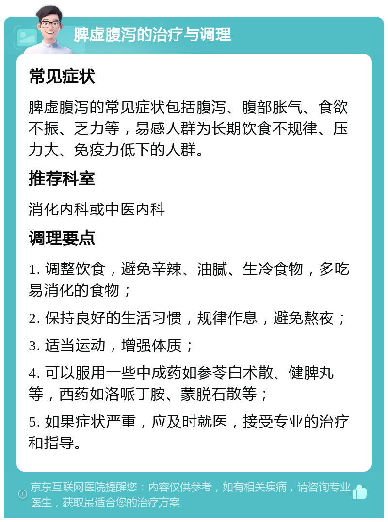 脾虚腹泻的治疗与调理 常见症状 脾虚腹泻的常见症状包括腹泻、腹部胀气、食欲不振、乏力等，易感人群为长期饮食不规律、压力大、免疫力低下的人群。 推荐科室 消化内科或中医内科 调理要点 1. 调整饮食，避免辛辣、油腻、生冷食物，多吃易消化的食物； 2. 保持良好的生活习惯，规律作息，避免熬夜； 3. 适当运动，增强体质； 4. 可以服用一些中成药如参苓白术散、健脾丸等，西药如洛哌丁胺、蒙脱石散等； 5. 如果症状严重，应及时就医，接受专业的治疗和指导。