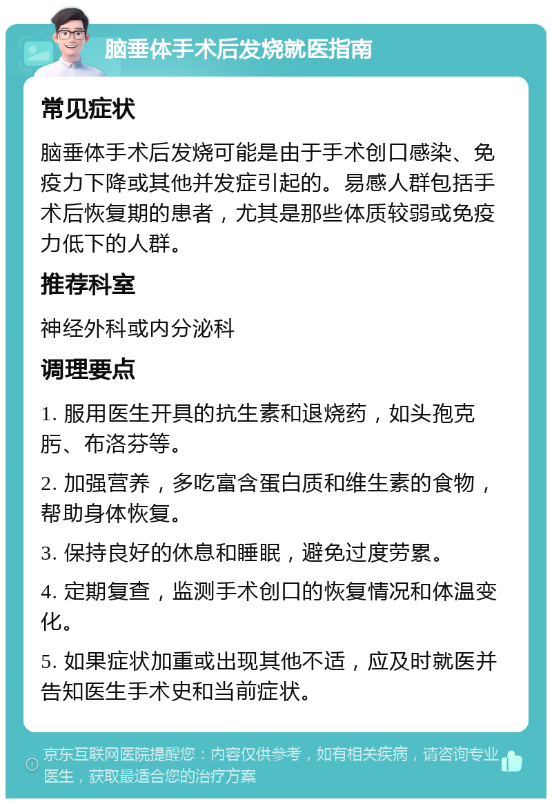 脑垂体手术后发烧就医指南 常见症状 脑垂体手术后发烧可能是由于手术创口感染、免疫力下降或其他并发症引起的。易感人群包括手术后恢复期的患者，尤其是那些体质较弱或免疫力低下的人群。 推荐科室 神经外科或内分泌科 调理要点 1. 服用医生开具的抗生素和退烧药，如头孢克肟、布洛芬等。 2. 加强营养，多吃富含蛋白质和维生素的食物，帮助身体恢复。 3. 保持良好的休息和睡眠，避免过度劳累。 4. 定期复查，监测手术创口的恢复情况和体温变化。 5. 如果症状加重或出现其他不适，应及时就医并告知医生手术史和当前症状。