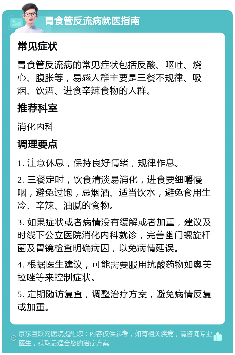 胃食管反流病就医指南 常见症状 胃食管反流病的常见症状包括反酸、呕吐、烧心、腹胀等，易感人群主要是三餐不规律、吸烟、饮酒、进食辛辣食物的人群。 推荐科室 消化内科 调理要点 1. 注意休息，保持良好情绪，规律作息。 2. 三餐定时，饮食清淡易消化，进食要细嚼慢咽，避免过饱，忌烟酒、适当饮水，避免食用生冷、辛辣、油腻的食物。 3. 如果症状或者病情没有缓解或者加重，建议及时线下公立医院消化内科就诊，完善幽门螺旋杆菌及胃镜检查明确病因，以免病情延误。 4. 根据医生建议，可能需要服用抗酸药物如奥美拉唑等来控制症状。 5. 定期随访复查，调整治疗方案，避免病情反复或加重。