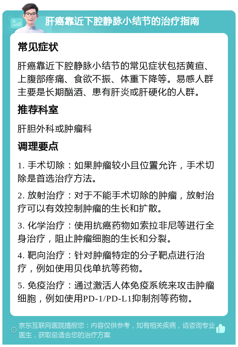 肝癌靠近下腔静脉小结节的治疗指南 常见症状 肝癌靠近下腔静脉小结节的常见症状包括黄疸、上腹部疼痛、食欲不振、体重下降等。易感人群主要是长期酗酒、患有肝炎或肝硬化的人群。 推荐科室 肝胆外科或肿瘤科 调理要点 1. 手术切除：如果肿瘤较小且位置允许，手术切除是首选治疗方法。 2. 放射治疗：对于不能手术切除的肿瘤，放射治疗可以有效控制肿瘤的生长和扩散。 3. 化学治疗：使用抗癌药物如索拉非尼等进行全身治疗，阻止肿瘤细胞的生长和分裂。 4. 靶向治疗：针对肿瘤特定的分子靶点进行治疗，例如使用贝伐单抗等药物。 5. 免疫治疗：通过激活人体免疫系统来攻击肿瘤细胞，例如使用PD-1/PD-L1抑制剂等药物。