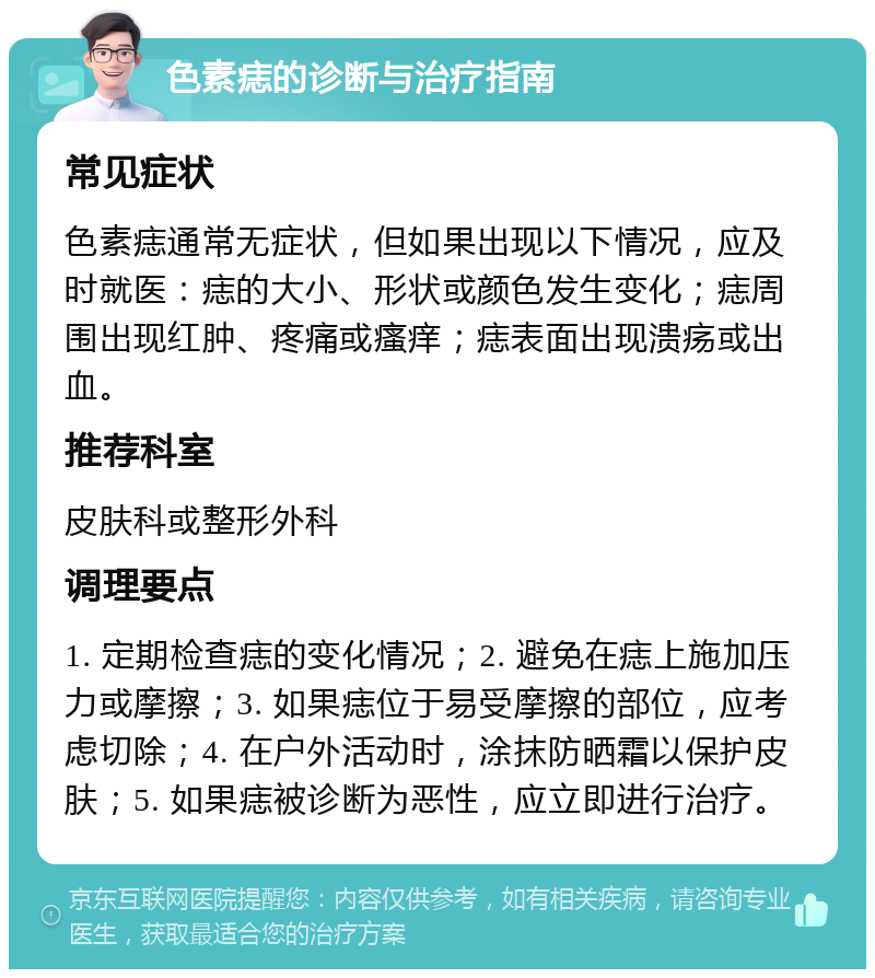 色素痣的诊断与治疗指南 常见症状 色素痣通常无症状，但如果出现以下情况，应及时就医：痣的大小、形状或颜色发生变化；痣周围出现红肿、疼痛或瘙痒；痣表面出现溃疡或出血。 推荐科室 皮肤科或整形外科 调理要点 1. 定期检查痣的变化情况；2. 避免在痣上施加压力或摩擦；3. 如果痣位于易受摩擦的部位，应考虑切除；4. 在户外活动时，涂抹防晒霜以保护皮肤；5. 如果痣被诊断为恶性，应立即进行治疗。