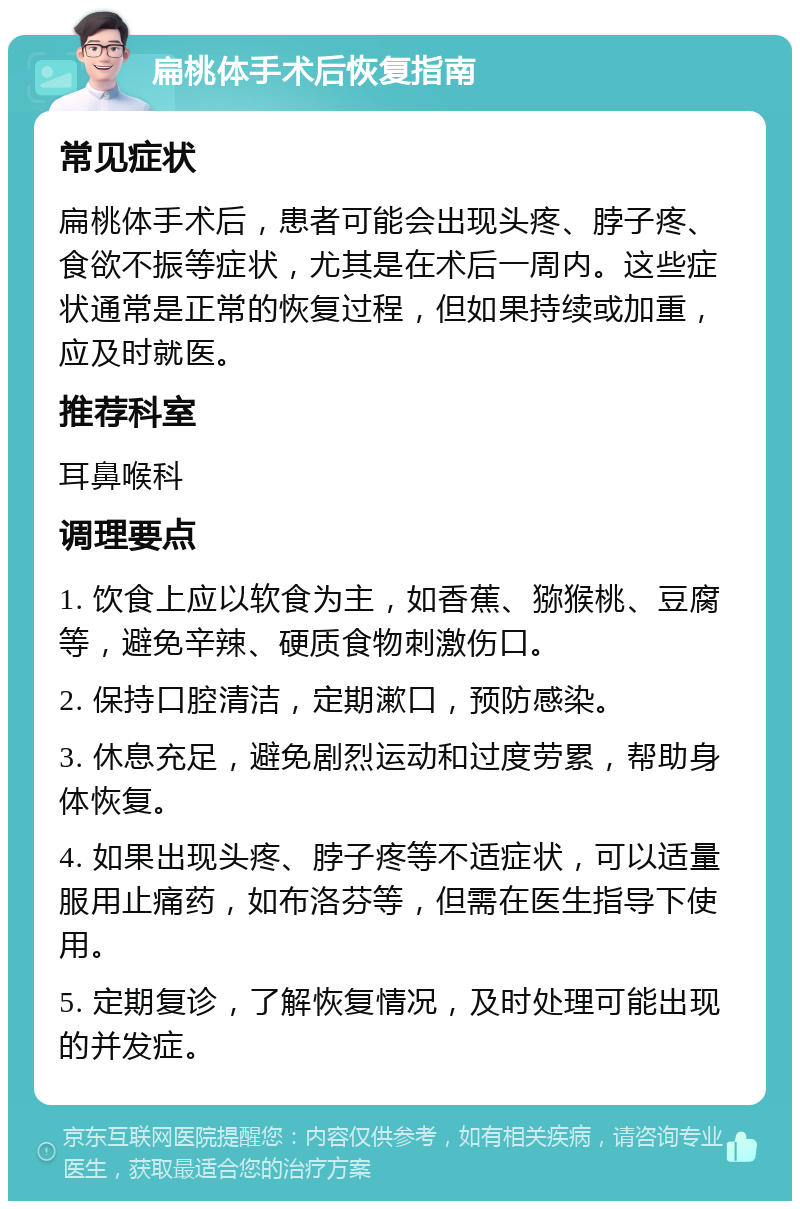 扁桃体手术后恢复指南 常见症状 扁桃体手术后，患者可能会出现头疼、脖子疼、食欲不振等症状，尤其是在术后一周内。这些症状通常是正常的恢复过程，但如果持续或加重，应及时就医。 推荐科室 耳鼻喉科 调理要点 1. 饮食上应以软食为主，如香蕉、猕猴桃、豆腐等，避免辛辣、硬质食物刺激伤口。 2. 保持口腔清洁，定期漱口，预防感染。 3. 休息充足，避免剧烈运动和过度劳累，帮助身体恢复。 4. 如果出现头疼、脖子疼等不适症状，可以适量服用止痛药，如布洛芬等，但需在医生指导下使用。 5. 定期复诊，了解恢复情况，及时处理可能出现的并发症。