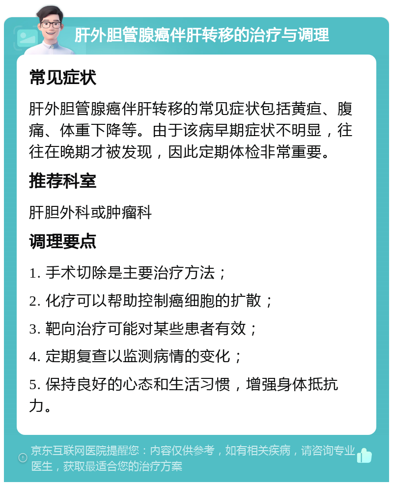 肝外胆管腺癌伴肝转移的治疗与调理 常见症状 肝外胆管腺癌伴肝转移的常见症状包括黄疸、腹痛、体重下降等。由于该病早期症状不明显，往往在晚期才被发现，因此定期体检非常重要。 推荐科室 肝胆外科或肿瘤科 调理要点 1. 手术切除是主要治疗方法； 2. 化疗可以帮助控制癌细胞的扩散； 3. 靶向治疗可能对某些患者有效； 4. 定期复查以监测病情的变化； 5. 保持良好的心态和生活习惯，增强身体抵抗力。