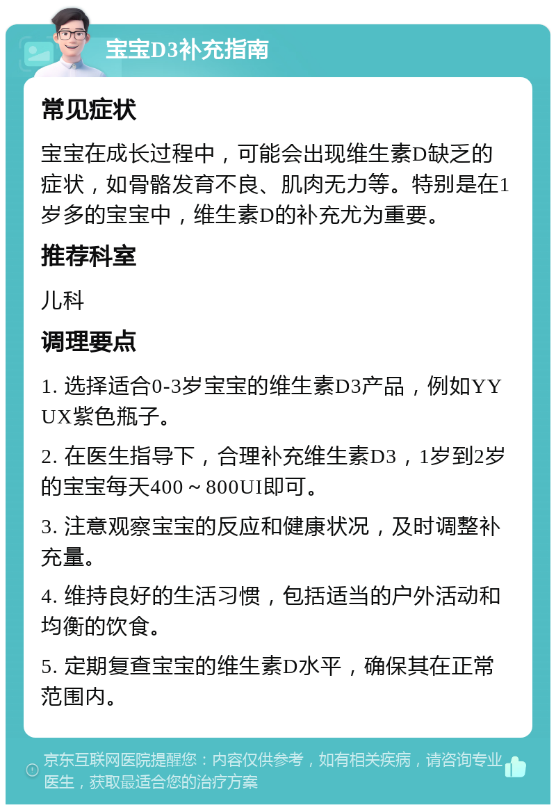 宝宝D3补充指南 常见症状 宝宝在成长过程中，可能会出现维生素D缺乏的症状，如骨骼发育不良、肌肉无力等。特别是在1岁多的宝宝中，维生素D的补充尤为重要。 推荐科室 儿科 调理要点 1. 选择适合0-3岁宝宝的维生素D3产品，例如YYUX紫色瓶子。 2. 在医生指导下，合理补充维生素D3，1岁到2岁的宝宝每天400～800UI即可。 3. 注意观察宝宝的反应和健康状况，及时调整补充量。 4. 维持良好的生活习惯，包括适当的户外活动和均衡的饮食。 5. 定期复查宝宝的维生素D水平，确保其在正常范围内。