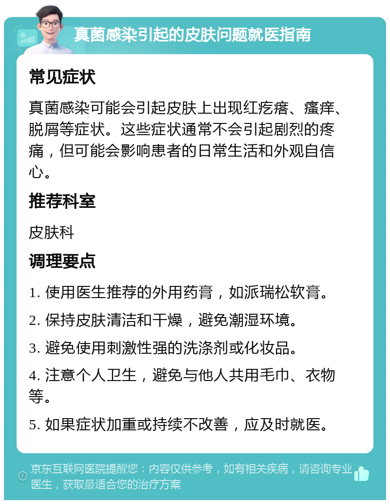 真菌感染引起的皮肤问题就医指南 常见症状 真菌感染可能会引起皮肤上出现红疙瘩、瘙痒、脱屑等症状。这些症状通常不会引起剧烈的疼痛，但可能会影响患者的日常生活和外观自信心。 推荐科室 皮肤科 调理要点 1. 使用医生推荐的外用药膏，如派瑞松软膏。 2. 保持皮肤清洁和干燥，避免潮湿环境。 3. 避免使用刺激性强的洗涤剂或化妆品。 4. 注意个人卫生，避免与他人共用毛巾、衣物等。 5. 如果症状加重或持续不改善，应及时就医。