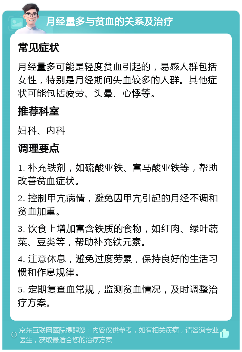 月经量多与贫血的关系及治疗 常见症状 月经量多可能是轻度贫血引起的，易感人群包括女性，特别是月经期间失血较多的人群。其他症状可能包括疲劳、头晕、心悸等。 推荐科室 妇科、内科 调理要点 1. 补充铁剂，如硫酸亚铁、富马酸亚铁等，帮助改善贫血症状。 2. 控制甲亢病情，避免因甲亢引起的月经不调和贫血加重。 3. 饮食上增加富含铁质的食物，如红肉、绿叶蔬菜、豆类等，帮助补充铁元素。 4. 注意休息，避免过度劳累，保持良好的生活习惯和作息规律。 5. 定期复查血常规，监测贫血情况，及时调整治疗方案。