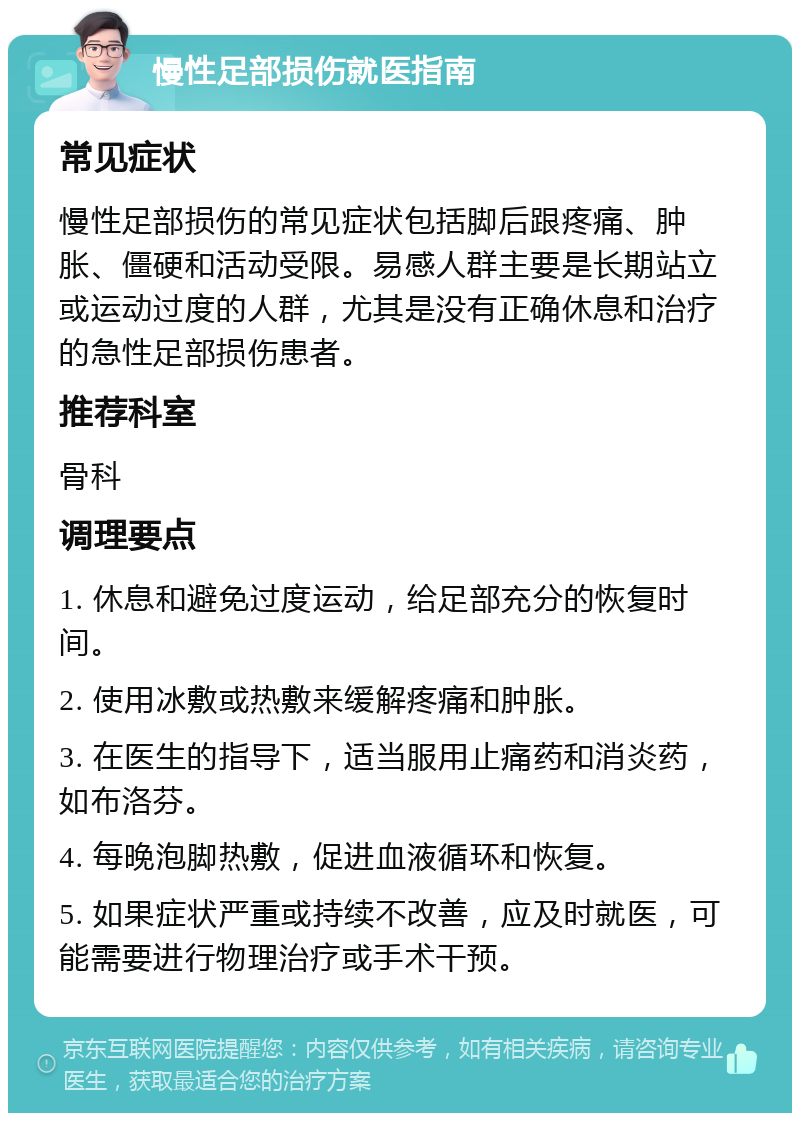 慢性足部损伤就医指南 常见症状 慢性足部损伤的常见症状包括脚后跟疼痛、肿胀、僵硬和活动受限。易感人群主要是长期站立或运动过度的人群，尤其是没有正确休息和治疗的急性足部损伤患者。 推荐科室 骨科 调理要点 1. 休息和避免过度运动，给足部充分的恢复时间。 2. 使用冰敷或热敷来缓解疼痛和肿胀。 3. 在医生的指导下，适当服用止痛药和消炎药，如布洛芬。 4. 每晚泡脚热敷，促进血液循环和恢复。 5. 如果症状严重或持续不改善，应及时就医，可能需要进行物理治疗或手术干预。