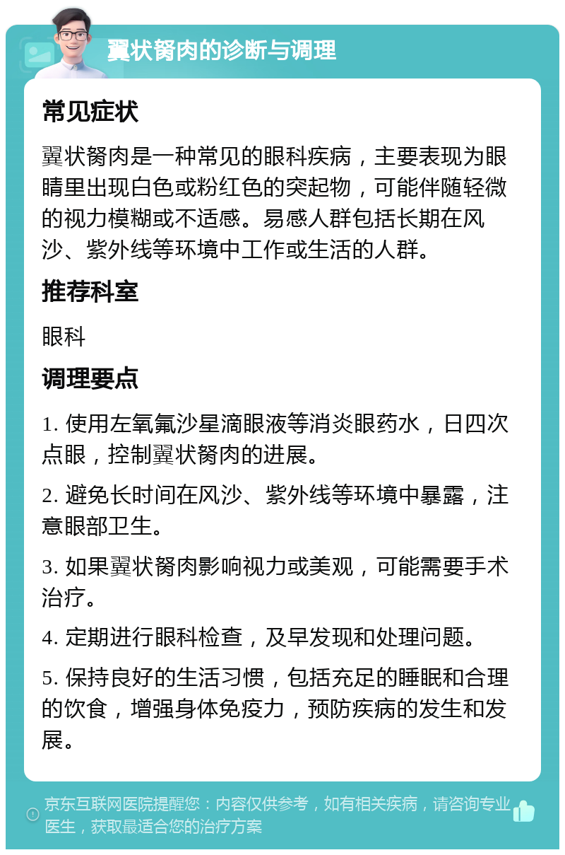 翼状胬肉的诊断与调理 常见症状 翼状胬肉是一种常见的眼科疾病，主要表现为眼睛里出现白色或粉红色的突起物，可能伴随轻微的视力模糊或不适感。易感人群包括长期在风沙、紫外线等环境中工作或生活的人群。 推荐科室 眼科 调理要点 1. 使用左氧氟沙星滴眼液等消炎眼药水，日四次点眼，控制翼状胬肉的进展。 2. 避免长时间在风沙、紫外线等环境中暴露，注意眼部卫生。 3. 如果翼状胬肉影响视力或美观，可能需要手术治疗。 4. 定期进行眼科检查，及早发现和处理问题。 5. 保持良好的生活习惯，包括充足的睡眠和合理的饮食，增强身体免疫力，预防疾病的发生和发展。