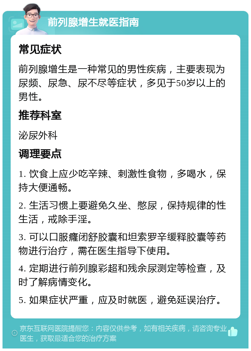 前列腺增生就医指南 常见症状 前列腺增生是一种常见的男性疾病，主要表现为尿频、尿急、尿不尽等症状，多见于50岁以上的男性。 推荐科室 泌尿外科 调理要点 1. 饮食上应少吃辛辣、刺激性食物，多喝水，保持大便通畅。 2. 生活习惯上要避免久坐、憋尿，保持规律的性生活，戒除手淫。 3. 可以口服癃闭舒胶囊和坦索罗辛缓释胶囊等药物进行治疗，需在医生指导下使用。 4. 定期进行前列腺彩超和残余尿测定等检查，及时了解病情变化。 5. 如果症状严重，应及时就医，避免延误治疗。