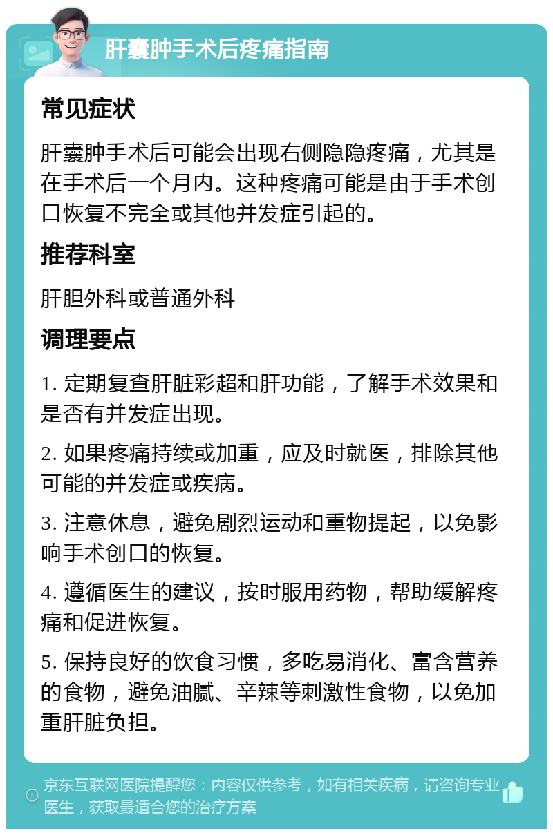 肝囊肿手术后疼痛指南 常见症状 肝囊肿手术后可能会出现右侧隐隐疼痛，尤其是在手术后一个月内。这种疼痛可能是由于手术创口恢复不完全或其他并发症引起的。 推荐科室 肝胆外科或普通外科 调理要点 1. 定期复查肝脏彩超和肝功能，了解手术效果和是否有并发症出现。 2. 如果疼痛持续或加重，应及时就医，排除其他可能的并发症或疾病。 3. 注意休息，避免剧烈运动和重物提起，以免影响手术创口的恢复。 4. 遵循医生的建议，按时服用药物，帮助缓解疼痛和促进恢复。 5. 保持良好的饮食习惯，多吃易消化、富含营养的食物，避免油腻、辛辣等刺激性食物，以免加重肝脏负担。