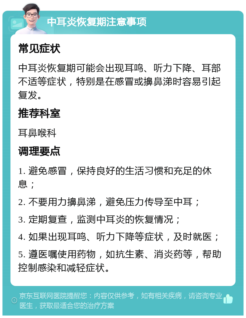 中耳炎恢复期注意事项 常见症状 中耳炎恢复期可能会出现耳鸣、听力下降、耳部不适等症状，特别是在感冒或擤鼻涕时容易引起复发。 推荐科室 耳鼻喉科 调理要点 1. 避免感冒，保持良好的生活习惯和充足的休息； 2. 不要用力擤鼻涕，避免压力传导至中耳； 3. 定期复查，监测中耳炎的恢复情况； 4. 如果出现耳鸣、听力下降等症状，及时就医； 5. 遵医嘱使用药物，如抗生素、消炎药等，帮助控制感染和减轻症状。