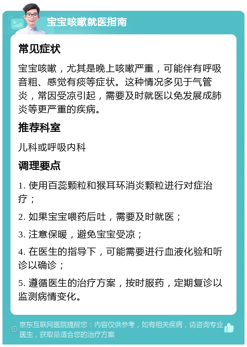 宝宝咳嗽就医指南 常见症状 宝宝咳嗽，尤其是晚上咳嗽严重，可能伴有呼吸音粗、感觉有痰等症状。这种情况多见于气管炎，常因受凉引起，需要及时就医以免发展成肺炎等更严重的疾病。 推荐科室 儿科或呼吸内科 调理要点 1. 使用百蕊颗粒和猴耳环消炎颗粒进行对症治疗； 2. 如果宝宝喂药后吐，需要及时就医； 3. 注意保暖，避免宝宝受凉； 4. 在医生的指导下，可能需要进行血液化验和听诊以确诊； 5. 遵循医生的治疗方案，按时服药，定期复诊以监测病情变化。