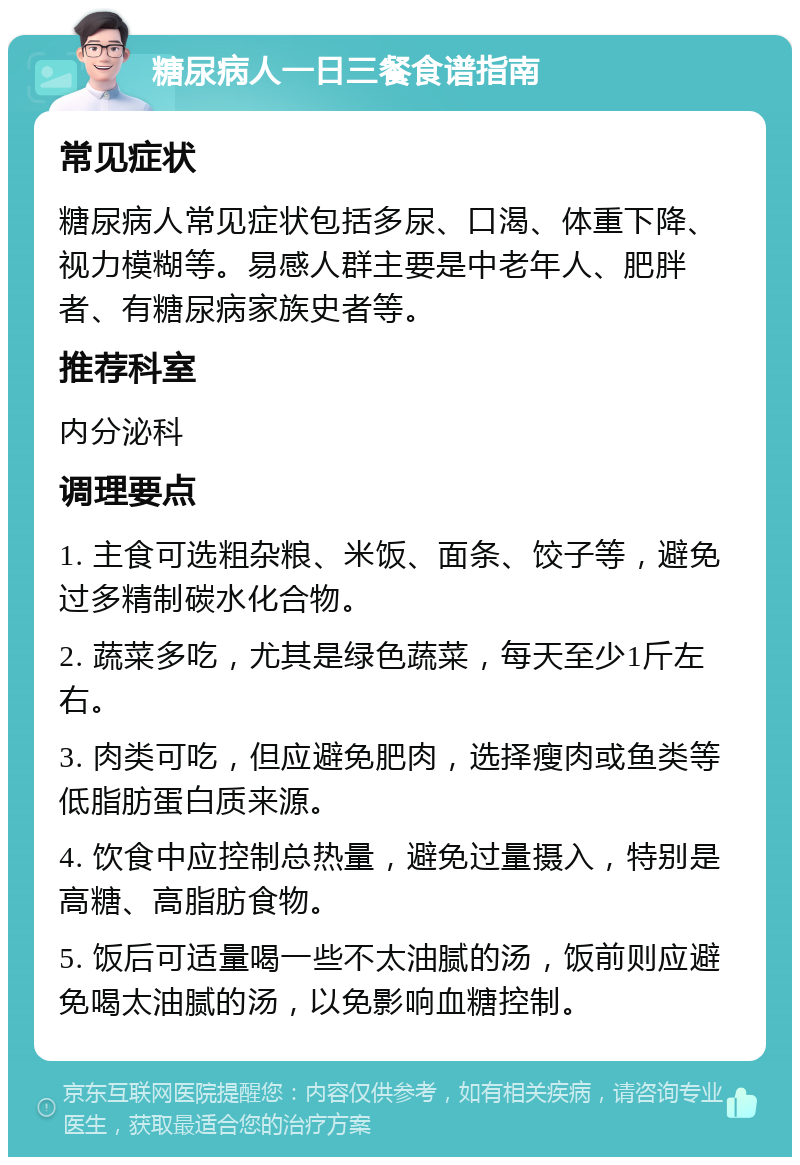 糖尿病人一日三餐食谱指南 常见症状 糖尿病人常见症状包括多尿、口渴、体重下降、视力模糊等。易感人群主要是中老年人、肥胖者、有糖尿病家族史者等。 推荐科室 内分泌科 调理要点 1. 主食可选粗杂粮、米饭、面条、饺子等，避免过多精制碳水化合物。 2. 蔬菜多吃，尤其是绿色蔬菜，每天至少1斤左右。 3. 肉类可吃，但应避免肥肉，选择瘦肉或鱼类等低脂肪蛋白质来源。 4. 饮食中应控制总热量，避免过量摄入，特别是高糖、高脂肪食物。 5. 饭后可适量喝一些不太油腻的汤，饭前则应避免喝太油腻的汤，以免影响血糖控制。