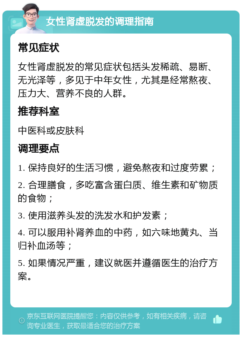 女性肾虚脱发的调理指南 常见症状 女性肾虚脱发的常见症状包括头发稀疏、易断、无光泽等，多见于中年女性，尤其是经常熬夜、压力大、营养不良的人群。 推荐科室 中医科或皮肤科 调理要点 1. 保持良好的生活习惯，避免熬夜和过度劳累； 2. 合理膳食，多吃富含蛋白质、维生素和矿物质的食物； 3. 使用滋养头发的洗发水和护发素； 4. 可以服用补肾养血的中药，如六味地黄丸、当归补血汤等； 5. 如果情况严重，建议就医并遵循医生的治疗方案。