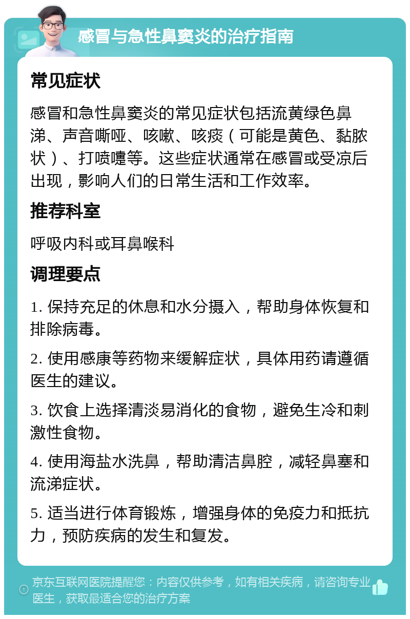 感冒与急性鼻窦炎的治疗指南 常见症状 感冒和急性鼻窦炎的常见症状包括流黄绿色鼻涕、声音嘶哑、咳嗽、咳痰（可能是黄色、黏脓状）、打喷嚏等。这些症状通常在感冒或受凉后出现，影响人们的日常生活和工作效率。 推荐科室 呼吸内科或耳鼻喉科 调理要点 1. 保持充足的休息和水分摄入，帮助身体恢复和排除病毒。 2. 使用感康等药物来缓解症状，具体用药请遵循医生的建议。 3. 饮食上选择清淡易消化的食物，避免生冷和刺激性食物。 4. 使用海盐水洗鼻，帮助清洁鼻腔，减轻鼻塞和流涕症状。 5. 适当进行体育锻炼，增强身体的免疫力和抵抗力，预防疾病的发生和复发。