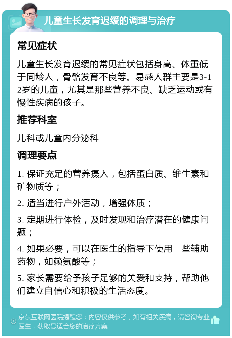 儿童生长发育迟缓的调理与治疗 常见症状 儿童生长发育迟缓的常见症状包括身高、体重低于同龄人，骨骼发育不良等。易感人群主要是3-12岁的儿童，尤其是那些营养不良、缺乏运动或有慢性疾病的孩子。 推荐科室 儿科或儿童内分泌科 调理要点 1. 保证充足的营养摄入，包括蛋白质、维生素和矿物质等； 2. 适当进行户外活动，增强体质； 3. 定期进行体检，及时发现和治疗潜在的健康问题； 4. 如果必要，可以在医生的指导下使用一些辅助药物，如赖氨酸等； 5. 家长需要给予孩子足够的关爱和支持，帮助他们建立自信心和积极的生活态度。