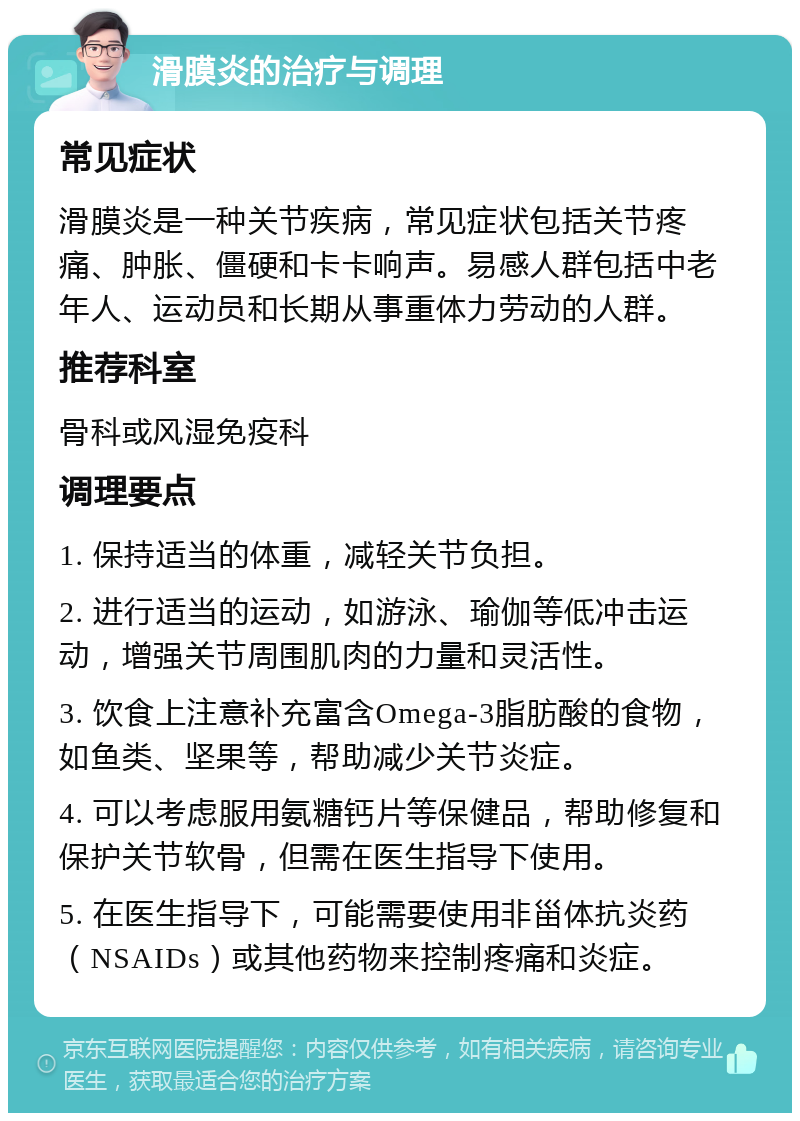 滑膜炎的治疗与调理 常见症状 滑膜炎是一种关节疾病，常见症状包括关节疼痛、肿胀、僵硬和卡卡响声。易感人群包括中老年人、运动员和长期从事重体力劳动的人群。 推荐科室 骨科或风湿免疫科 调理要点 1. 保持适当的体重，减轻关节负担。 2. 进行适当的运动，如游泳、瑜伽等低冲击运动，增强关节周围肌肉的力量和灵活性。 3. 饮食上注意补充富含Omega-3脂肪酸的食物，如鱼类、坚果等，帮助减少关节炎症。 4. 可以考虑服用氨糖钙片等保健品，帮助修复和保护关节软骨，但需在医生指导下使用。 5. 在医生指导下，可能需要使用非甾体抗炎药（NSAIDs）或其他药物来控制疼痛和炎症。