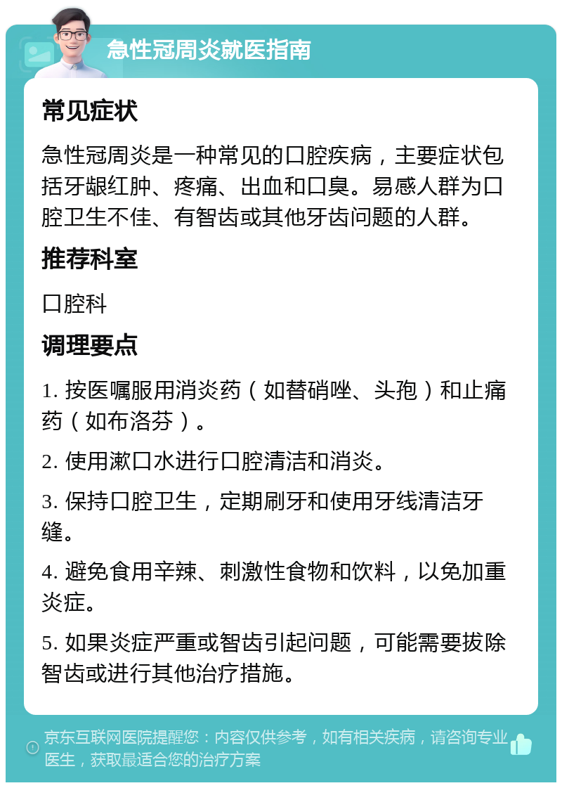 急性冠周炎就医指南 常见症状 急性冠周炎是一种常见的口腔疾病，主要症状包括牙龈红肿、疼痛、出血和口臭。易感人群为口腔卫生不佳、有智齿或其他牙齿问题的人群。 推荐科室 口腔科 调理要点 1. 按医嘱服用消炎药（如替硝唑、头孢）和止痛药（如布洛芬）。 2. 使用漱口水进行口腔清洁和消炎。 3. 保持口腔卫生，定期刷牙和使用牙线清洁牙缝。 4. 避免食用辛辣、刺激性食物和饮料，以免加重炎症。 5. 如果炎症严重或智齿引起问题，可能需要拔除智齿或进行其他治疗措施。