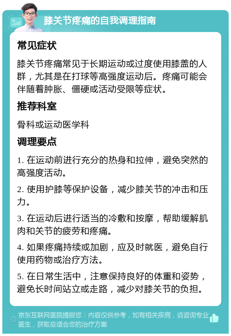 膝关节疼痛的自我调理指南 常见症状 膝关节疼痛常见于长期运动或过度使用膝盖的人群，尤其是在打球等高强度运动后。疼痛可能会伴随着肿胀、僵硬或活动受限等症状。 推荐科室 骨科或运动医学科 调理要点 1. 在运动前进行充分的热身和拉伸，避免突然的高强度活动。 2. 使用护膝等保护设备，减少膝关节的冲击和压力。 3. 在运动后进行适当的冷敷和按摩，帮助缓解肌肉和关节的疲劳和疼痛。 4. 如果疼痛持续或加剧，应及时就医，避免自行使用药物或治疗方法。 5. 在日常生活中，注意保持良好的体重和姿势，避免长时间站立或走路，减少对膝关节的负担。