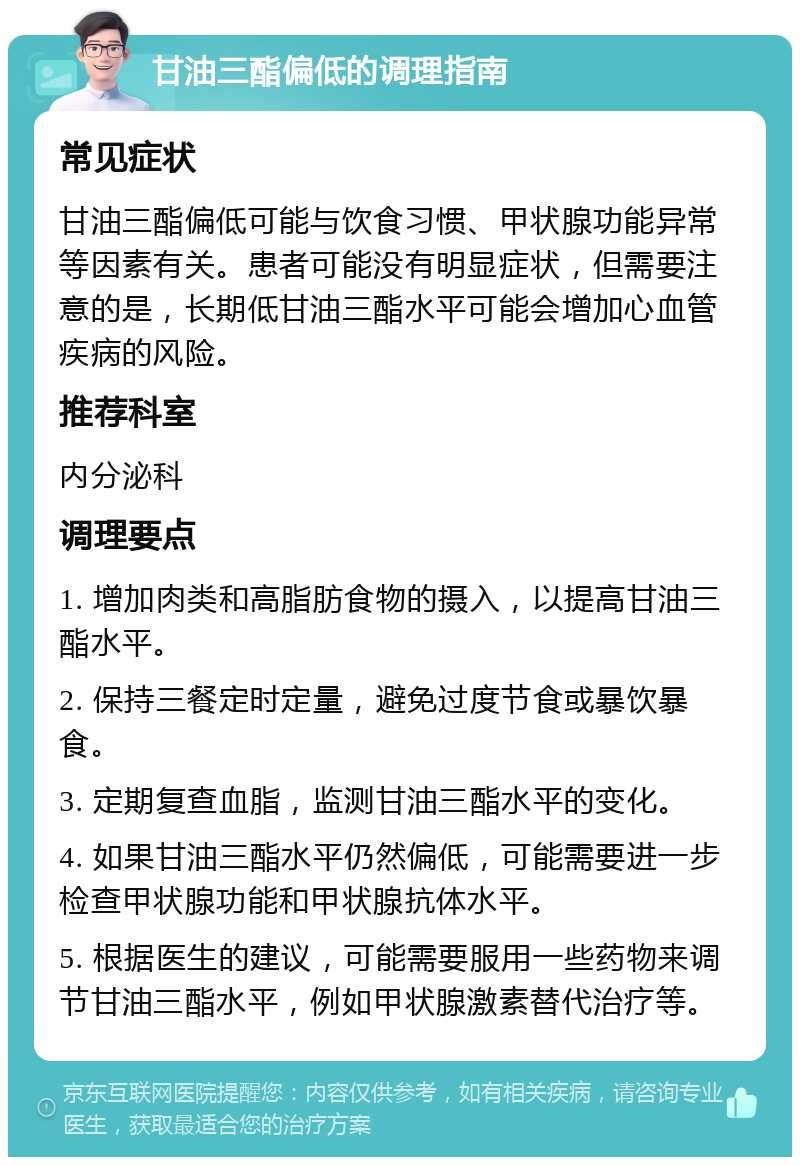 甘油三酯偏低的调理指南 常见症状 甘油三酯偏低可能与饮食习惯、甲状腺功能异常等因素有关。患者可能没有明显症状，但需要注意的是，长期低甘油三酯水平可能会增加心血管疾病的风险。 推荐科室 内分泌科 调理要点 1. 增加肉类和高脂肪食物的摄入，以提高甘油三酯水平。 2. 保持三餐定时定量，避免过度节食或暴饮暴食。 3. 定期复查血脂，监测甘油三酯水平的变化。 4. 如果甘油三酯水平仍然偏低，可能需要进一步检查甲状腺功能和甲状腺抗体水平。 5. 根据医生的建议，可能需要服用一些药物来调节甘油三酯水平，例如甲状腺激素替代治疗等。