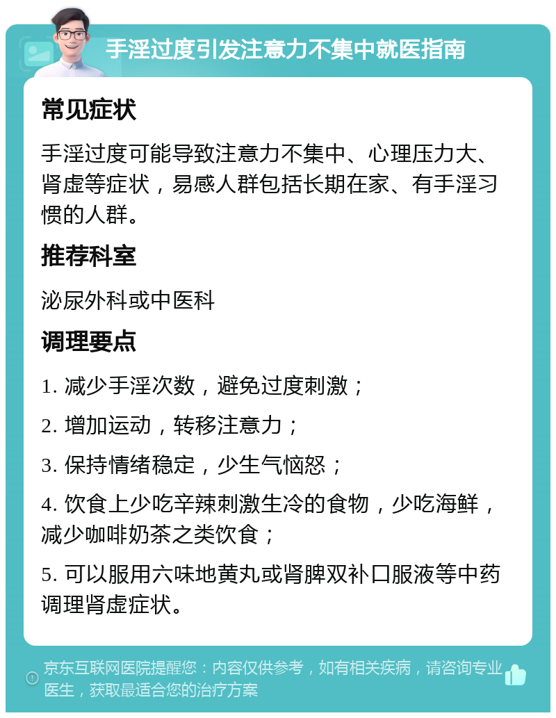 手淫过度引发注意力不集中就医指南 常见症状 手淫过度可能导致注意力不集中、心理压力大、肾虚等症状，易感人群包括长期在家、有手淫习惯的人群。 推荐科室 泌尿外科或中医科 调理要点 1. 减少手淫次数，避免过度刺激； 2. 增加运动，转移注意力； 3. 保持情绪稳定，少生气恼怒； 4. 饮食上少吃辛辣刺激生冷的食物，少吃海鲜，减少咖啡奶茶之类饮食； 5. 可以服用六味地黄丸或肾脾双补口服液等中药调理肾虚症状。