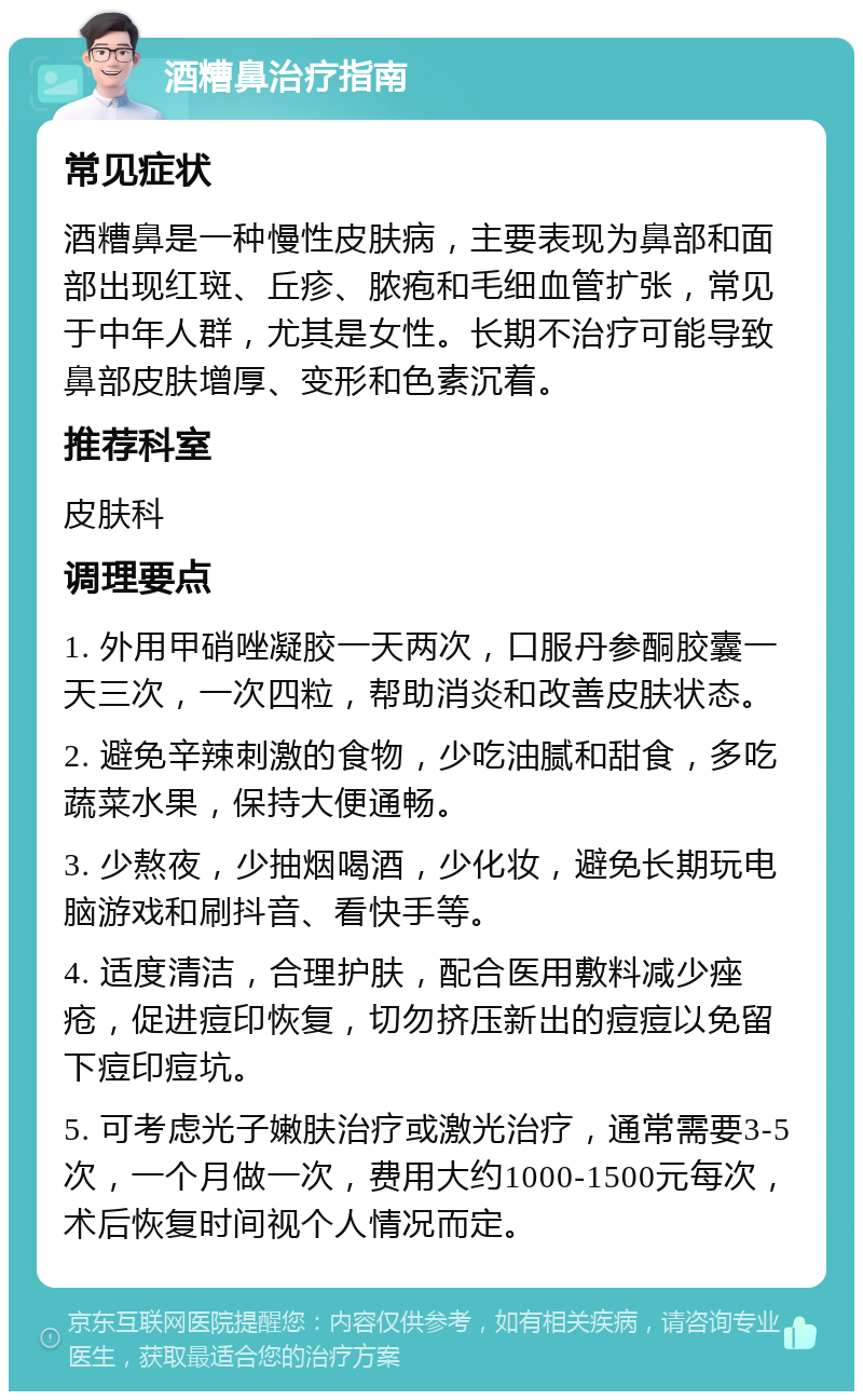 酒糟鼻治疗指南 常见症状 酒糟鼻是一种慢性皮肤病，主要表现为鼻部和面部出现红斑、丘疹、脓疱和毛细血管扩张，常见于中年人群，尤其是女性。长期不治疗可能导致鼻部皮肤增厚、变形和色素沉着。 推荐科室 皮肤科 调理要点 1. 外用甲硝唑凝胶一天两次，口服丹参酮胶囊一天三次，一次四粒，帮助消炎和改善皮肤状态。 2. 避免辛辣刺激的食物，少吃油腻和甜食，多吃蔬菜水果，保持大便通畅。 3. 少熬夜，少抽烟喝酒，少化妆，避免长期玩电脑游戏和刷抖音、看快手等。 4. 适度清洁，合理护肤，配合医用敷料减少痤疮，促进痘印恢复，切勿挤压新出的痘痘以免留下痘印痘坑。 5. 可考虑光子嫩肤治疗或激光治疗，通常需要3-5次，一个月做一次，费用大约1000-1500元每次，术后恢复时间视个人情况而定。